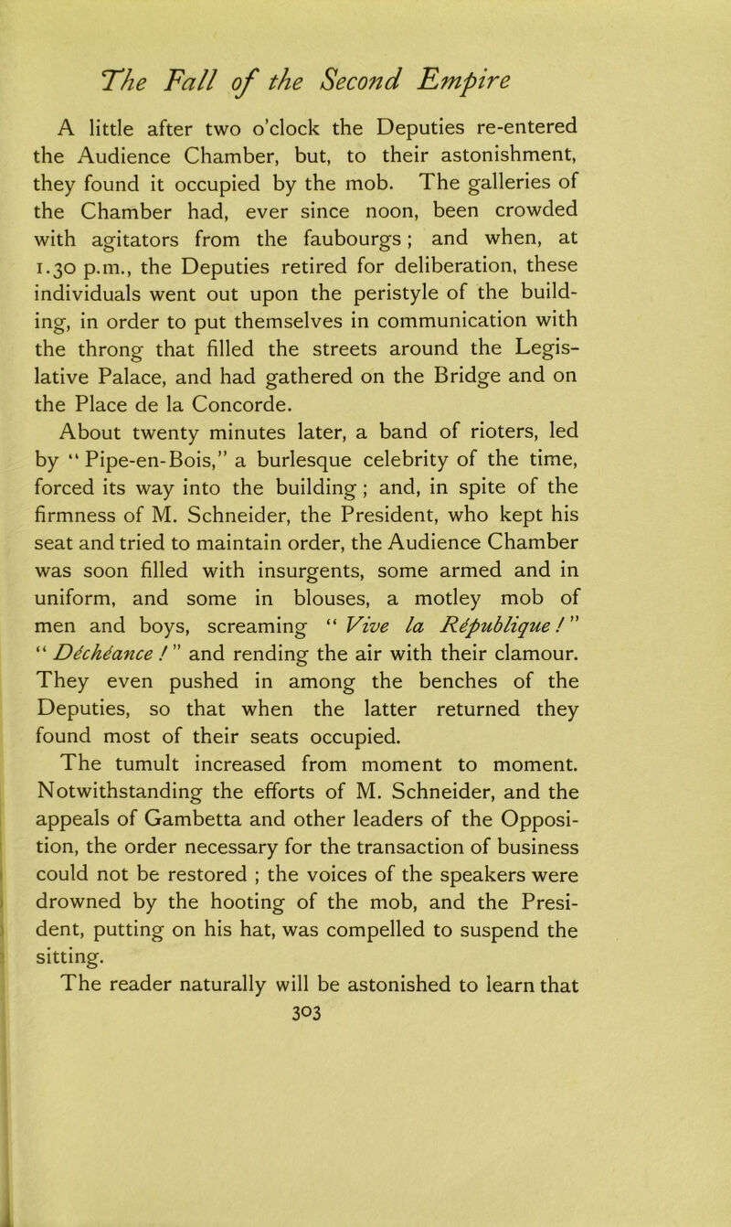 A little after two o’clock the Deputies re-entered the Audience Chamber, but, to their astonishment, they found it occupied by the mob. The galleries of the Chamber had, ever since noon, been crowded with agitators from the faubourgs; and when, at 1.30 p.m., the Deputies retired for deliberation, these individuals went out upon the peristyle of the build- ing, in order to put themselves in communication with the throng that filled the streets around the Legis- lative Palace, and had gathered on the Bridge and on the Place de la Concorde. About twenty minutes later, a band of rioters, led by “ Pipe-en-Bois,” a burlesque celebrity of the time, forced its way into the building; and, in spite of the firmness of M. Schneider, the President, who kept his seat and tried to maintain order, the Audience Chamber was soon filled with insurgents, some armed and in uniform, and some in blouses, a motley mob of men and boys, screaming “ Vive la Rdpublique! “ Ddchtance /” and rending the air with their clamour. They even pushed in among the benches of the Deputies, so that when the latter returned they found most of their seats occupied. The tumult increased from moment to moment. Notwithstanding the efforts of M. Schneider, and the appeals of Gambetta and other leaders of the Opposi- tion, the order necessary for the transaction of business could not be restored ; the voices of the speakers were drowned by the hooting of the mob, and the Presi- dent, putting on his hat, was compelled to suspend the sitting. The reader naturally will be astonished to learn that