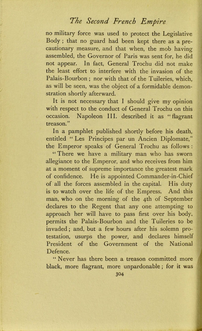 no military force was used to protect the Legislative Body ; that no guard had been kept there as a pre- cautionary measure, and that when, the mob having assembled, the Governor of Paris was sent for, he did not appear. In fact, General Trochu did not make the least effort to interfere with the invasion of the Palais-Bourbon ; nor with that of the Tuileries, which, as will be seen, was the object of a formidable demon- stration shortly afterward. It is not necessary that I should give my opinion with respect to the conduct of General Trochu on this occasion. Napoleon III. described it as “flagrant treason.” In a pamphlet published shortly before his death, entitled “ Les Principes par un Ancien Diplomate,” the Emperor speaks of General Trochu as follows : “ There we have a military man who has sworn allegiance to the Emperor, and who receives from him at a moment of supreme importance the greatest mark of confidence. He is appointed Commander-in-Chief of all the forces assembled in the capital. His duty is to watch over the life of the Empress. And this man, who on the morning of the 4th of September declares to the Regent that any one attempting to approach her will have to pass first over his body, permits the Palais-Bourbon and the Tuileries to be invaded ; and, but a few hours after his solemn pro- testation, usurps the power, and declares himself President of the Government of the National Defence. “ Never has there been a treason committed more black, more flagrant, more unpardonable ; for it was