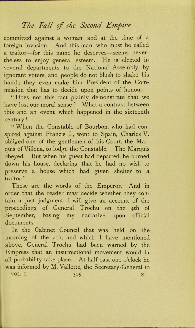 committed against a woman, and at the time of a foreign invasion. And this man, who must be called a traitor—for this name he deserves—seems never- theless to enjoy general esteem. He is elected in several departments to the National Assembly by ignorant voters, and people do not blush to shake his hand ; they even make him President of the Com- mission that has to decide upon points of honour. “ Does not this fact plainly demonstrate that we have lost our moral sense ? What a contrast between this and an event which happened in the sixteenth century ! “ When the Constable of Bourbon, who had con- spired against Francis I., went to Spain, Charles V. obliged one of the gentlemen of his Court, the Mar- quis ofVillena, to lodge the Constable. The Marquis obeyed. But when his guest had departed, he burned down his house, declaring that he had no wish to preserve a house which had given shelter to a traitor.” These are the words of the Emperor. And in order that the reader may decide whether they con- tain a just judgment, I will give an account of the proceedings of General Trochu on the 4th of September, basing my narrative upon official documents. In the Cabinet Council that was held on the morning of the 4th, and which I have mentioned above, General Trochu had been warned by the Empress that an insurrectional movement would in all probability take place. At half-past one o’clock he was informed by M. Vallette, the Secretary-General to