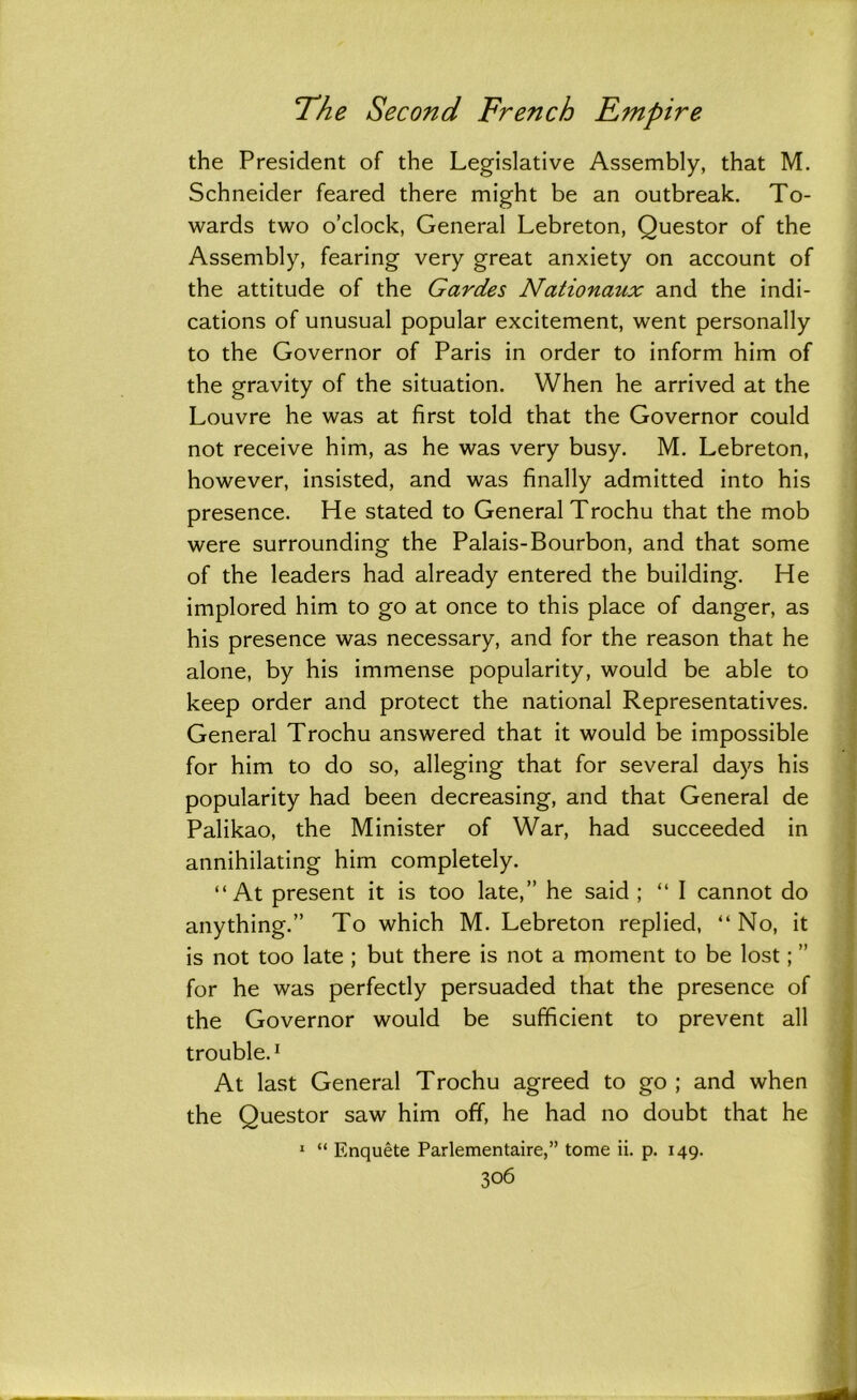 the President of the Legislative Assembly, that M. Schneider feared there might be an outbreak. To- wards two o’clock, General Lebreton, Questor of the Assembly, fearing very great anxiety on account of the attitude of the Gardes Nationaux and the indi- cations of unusual popular excitement, went personally to the Governor of Paris in order to inform him of the gravity of the situation. When he arrived at the Louvre he was at first told that the Governor could not receive him, as he was very busy. M. Lebreton, however, insisted, and was finally admitted into his presence. He stated to General Trochu that the mob were surrounding the Palais-Bourbon, and that some of the leaders had already entered the building. He implored him to go at once to this place of danger, as his presence was necessary, and for the reason that he alone, by his immense popularity, would be able to keep order and protect the national Representatives. General Trochu answered that it would be impossible for him to do so, alleging that for several days his popularity had been decreasing, and that General de Palikao, the Minister of War, had succeeded in annihilating him completely. “At present it is too late,” he said ; “ I cannot do anything.” To which M. Lebreton replied, “ No, it is not too late ; but there is not a moment to be lost; ” for he was perfectly persuaded that the presence of the Governor would be sufficient to prevent all trouble.1 At last General Trochu agreed to go ; and when the Questor saw him off, he had no doubt that he 1 “ Enquete Parlementaire,” tome ii. p. 149.