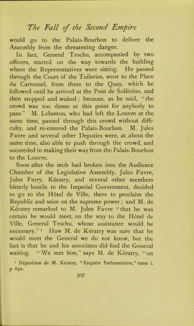 would go to the Palais-Bourbon to deliver the Assembly from the threatening danger. In fact, General Trochu, accompanied by two officers, started on the way towards the building where the Representatives were sitting. He passed through the Court of the Tuileries, went to the Place du Carrousel, from there to the Quay, which he followed until he arrived at the Pont de Solferino, and then stopped and waited ; because, as he said, “ the crowd was too dense at this point for anybody to pass.” M. Lebreton, who had left the Louvre at the same time, passed through this crowd without diffi- culty, and re-entered the Palais-Bourbon. M. Jules Favre and several other Deputies were, at about the same time, also able to push through the crowd, and succeeded in making their way from the Palais-Bourbon to the Louvre. Soon after the mob had broken into the Audience Chamber of the Legislative Assembly, Jules Favre, Jules Ferry, Keratry, and several other members bitterly hostile to the Imperial Government, decided to go to the Hotel de Ville, there to proclaim the Republic and seize on the supreme power; and M. de Keratry remarked to M. Jules Favre “that he was certain he would meet, on the way to the Hotel de Ville, General Trochu, whose assistance would be necessary.” 1 How M. de Keratry was sure that he would meet the General we do not know, but the fact is that he and his associates did find the General waiting. “We met him,” says M. de Keratry, “on 1 Deposition de M. Keratry, “ Enquete Parlementaire,” tome i. p. 650.
