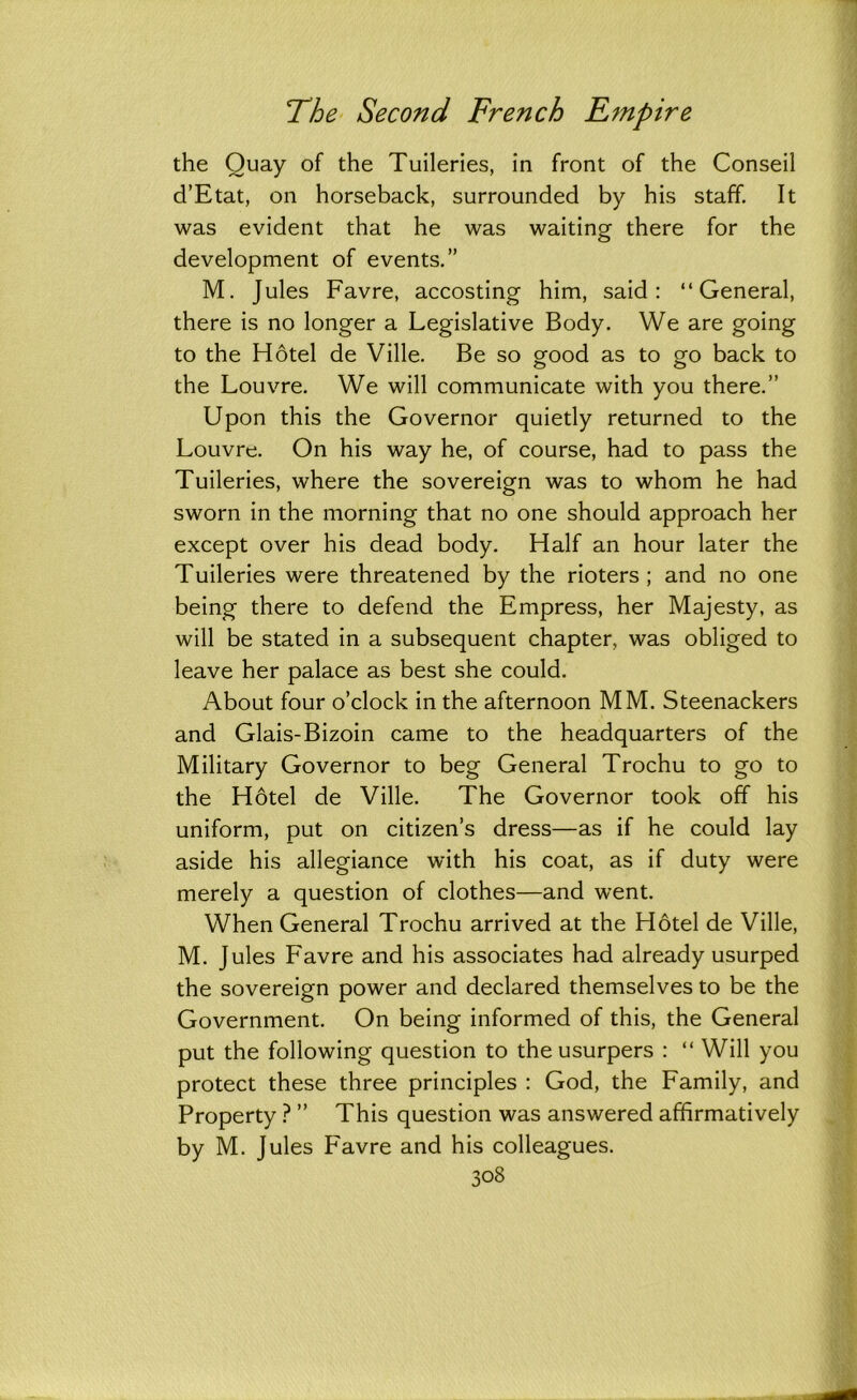 the Quay of the Tuileries, in front of the Conseil d’Etat, on horseback, surrounded by his staff. It was evident that he was waiting there for the development of events.” M. Jules Favre, accosting him, said: “General, there is no longer a Legislative Body. We are going to the Hotel de Ville. Be so good as to go back to the Louvre. We will communicate with you there.” Upon this the Governor quietly returned to the Louvre. On his way he, of course, had to pass the Tuileries, where the sovereign was to whom he had sworn in the morning that no one should approach her except over his dead body. Half an hour later the Tuileries were threatened by the rioters; and no one being there to defend the Empress, her Majesty, as will be stated in a subsequent chapter, was obliged to leave her palace as best she could. About four o’clock in the afternoon MM. Steenackers and Glais-Bizoin came to the headquarters of the Military Governor to beg General Trochu to go to the Hotel de Ville. The Governor took off his uniform, put on citizen’s dress—as if he could lay aside his allegiance with his coat, as if duty were merely a question of clothes—and went. When General Trochu arrived at the Hotel de Ville, M. Jules Favre and his associates had already usurped the sovereign power and declared themselves to be the Government. On being informed of this, the General put the following question to the usurpers : “ Will you protect these three principles : God, the Family, and Property ? ” This question was answered affirmatively by M. Jules Favre and his colleagues.
