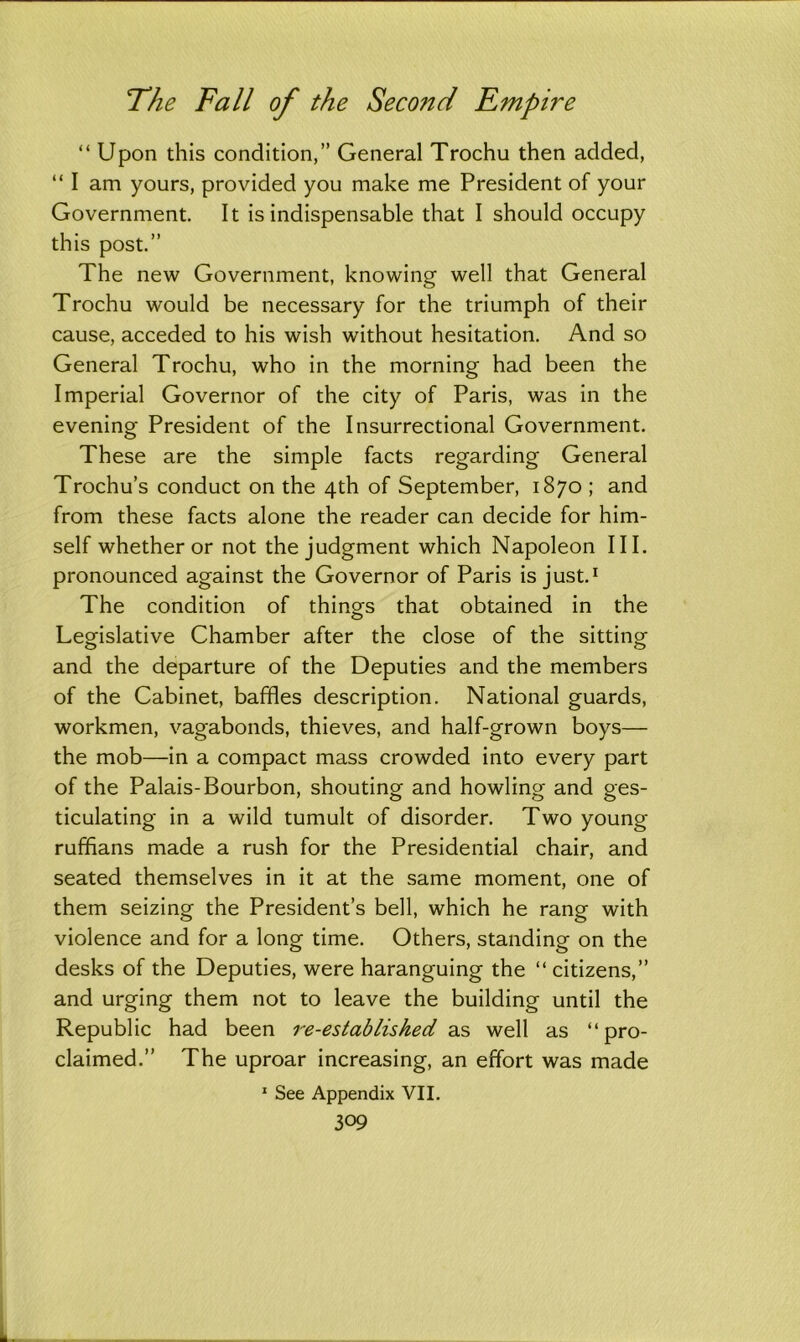 “ Upon this condition,” General Trochu then added, “ I am yours, provided you make me President of your Government. It is indispensable that I should occupy this post.” The new Government, knowing well that General Trochu would be necessary for the triumph of their cause, acceded to his wish without hesitation. And so General Trochu, who in the morning had been the Imperial Governor of the city of Paris, was in the evening President of the Insurrectional Government. These are the simple facts regarding General Trochu’s conduct on the 4th of September, 1870 ; and from these facts alone the reader can decide for him- self whether or not the judgment which Napoleon III. pronounced against the Governor of Paris is just.1 The condition of things that obtained in the Legislative Chamber after the close of the sitting and the departure of the Deputies and the members of the Cabinet, baffles description. National guards, workmen, vagabonds, thieves, and half-grown boys— the mob—in a compact mass crowded into every part of the Palais-Bourbon, shouting and howling and ges- ticulating in a wild tumult of disorder. Two young ruffians made a rush for the Presidential chair, and seated themselves in it at the same moment, one of them seizing the President’s bell, which he rang with violence and for a long time. Others, standing on the desks of the Deputies, were haranguing the “ citizens,” and urging them not to leave the building until the Republic had been re-established as well as “pro- claimed.” The uproar increasing, an effort was made 1 See Appendix VII.