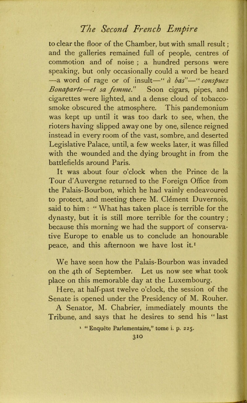to clear the floor of the Chamber, but with small result; and the galleries remained full of people, centres of commotion and of noise ; a hundred persons were speaking, but only occasionally could a word be heard —a word of rage or of insult—“ a bas”—“ conspuez Bonaparte—et sa femme. Soon cigars, pipes, and cigarettes were lighted, and a dense cloud of tobacco- smoke obscured the atmosphere. This pandemonium was kept up until it was too dark to see, when, the rioters having slipped away one by one, silence reigned instead in every room of the vast, sombre, and deserted Legislative Palace, until, a few weeks later, it was filled with the wounded and the dying brought in from the battlefields around Paris. It was about four o’clock when the Prince de la Tour d’Auvergne returned to the Foreign Office from the Palais-Bourbon, which he had vainly endeavoured to protect, and meeting there M. Clement Duvernois, said to him : “ What has taken place is terrible for the dynasty, but it is still more terrible for the country ; because this morning we had the support of conserva- tive Europe to enable us to conclude an honourable peace, and this afternoon we have lost it.1 We have seen how the Palais-Bourbon was invaded on the 4th of September. Let us now see what took place on this memorable day at the Luxembourg. Here, at half-past twelve o’clock, the session of the Senate is opened under the Presidency of M. Rouher. A Senator, M. Chabrier, immediately mounts the Tribune, and says that he desires to send his “ last 1 “Enquete Parlementaire,” tome i. p. 225.