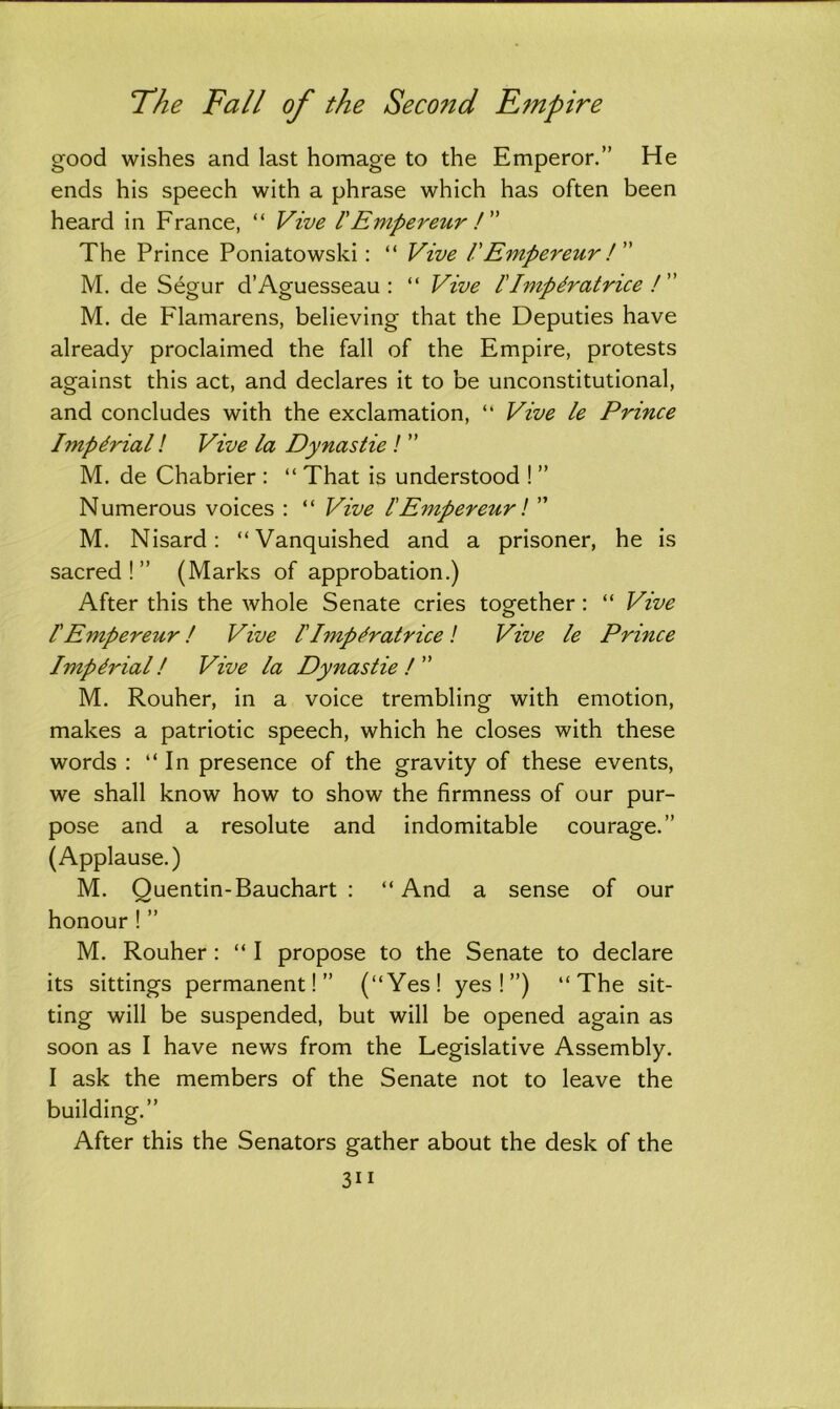good wishes and last homage to the Emperor.” He ends his speech with a phrase which has often been heard in France, “ Vive !Empereur /” The Prince Poniatowski : “ Vive lEmpereur ! M. de Segur d’Aguesseau : “ Vive l'Imp drat rice /” M. de Flamarens, believing that the Deputies have already proclaimed the fall of the Empire, protests against this act, and declares it to be unconstitutional, and concludes with the exclamation, “ Vive le Prince Imperial! Vive la Dynastie ! ” M. de Chabrier : “ That is understood ! ” Numerous voices : “ Vive lEmpereur! ” M. Nisard: “Vanquished and a prisoner, he is sacred!” (Marks of approbation.) After this the whole Senate cries together: “ Vive lEmpereur ! Vive 1'Imperatrice ! Vive le Prince Imperial! Vive la Dynastie/” M. Rouher, in a voice trembling with emotion, makes a patriotic speech, which he closes with these words : “In presence of the gravity of these events, we shall know how to show the firmness of our pur- pose and a resolute and indomitable courage.” (Applause.) M. Quentin-Bauchart : “And a sense of our honour!” M. Rouher: “ I propose to the Senate to declare its sittings permanent!” (“Yes! yes!”) “The sit- ting will be suspended, but will be opened again as soon as I have news from the Legislative Assembly. I ask the members of the Senate not to leave the building.” After this the Senators gather about the desk of the 3i i