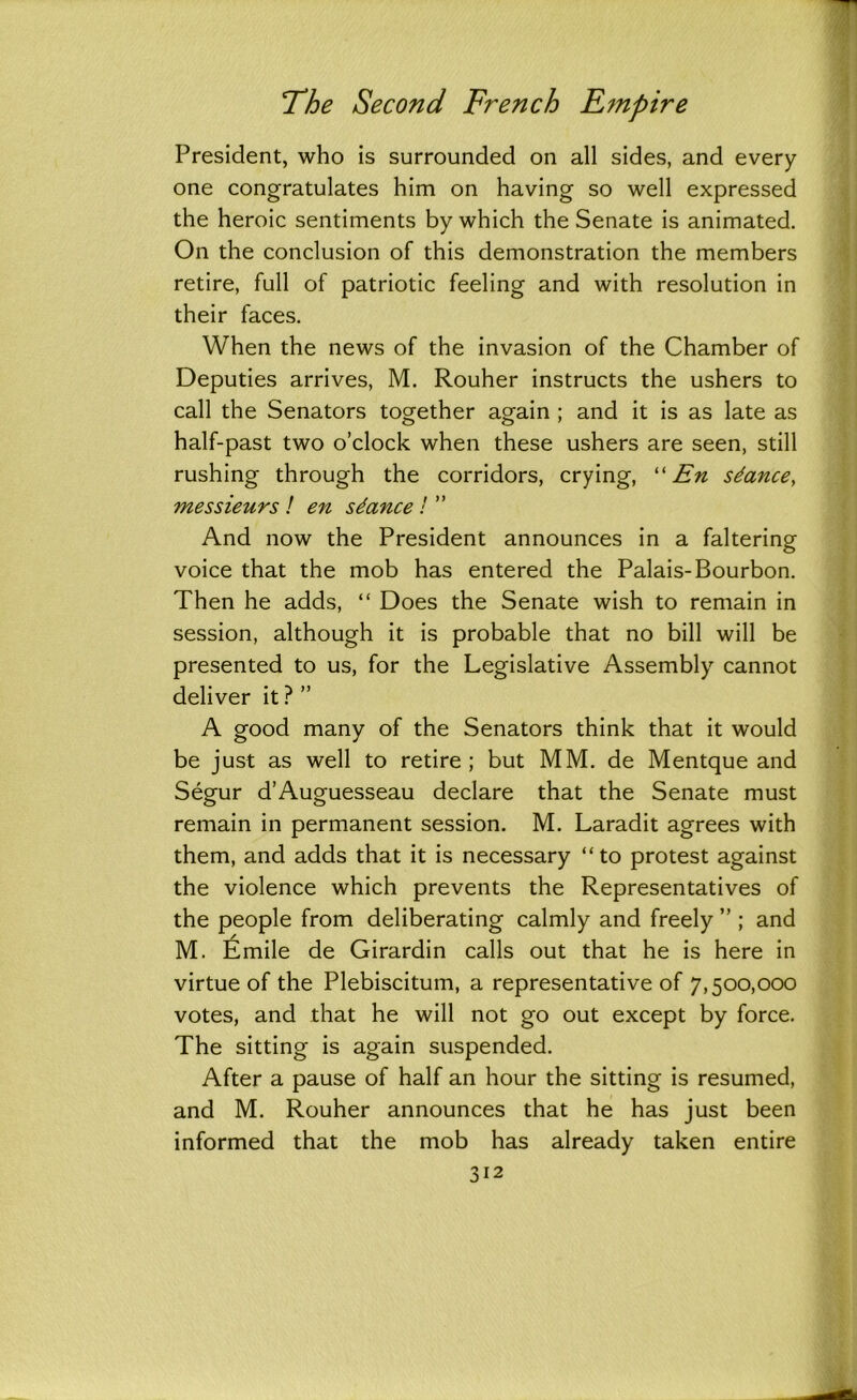 President, who is surrounded on all sides, and every one congratulates him on having so well expressed the heroic sentiments by which the Senate is animated. On the conclusion of this demonstration the members retire, full of patriotic feeling and with resolution in their faces. When the news of the invasion of the Chamber of Deputies arrives, M. Rouher instructs the ushers to call the Senators together again ; and it is as late as half-past two o’clock when these ushers are seen, still rushing through the corridors, crying, “ En stance, messieurs ! en stance ! ” And now the President announces in a faltering voice that the mob has entered the Palais-Bourbon. Then he adds, “ Does the Senate wish to remain in session, although it is probable that no bill will be presented to us, for the Legislative Assembly cannot deliver it ? ” A good many of the Senators think that it would be just as well to retire; but MM. de Mentque and Segur d’Auguesseau declare that the Senate must remain in permanent session. M. Laradit agrees with them, and adds that it is necessary “ to protest against the violence which prevents the Representatives of the people from deliberating calmly and freely ” ; and M. Emile de Girardin calls out that he is here in virtue of the Plebiscitum, a representative of 7,500,000 votes, and that he will not go out except by force. The sitting is again suspended. After a pause of half an hour the sitting is resumed, and M. Rouher announces that he has just been informed that the mob has already taken entire