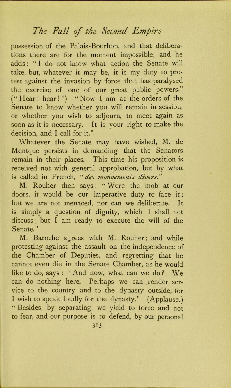 possession of the Palais-Bourbon, and that delibera- tions there are for the moment impossible, and he adds : “I do not know what action the Senate will take, but, whatever it may be, it is my duty to pro- test against the invasion by force that has paralysed the exercise of one of our great public powers.” (“Hear! hear!”) “Now 1 am at the orders of the Senate to know whether you will remain in session, or whether you wish to adjourn, to meet again as soon as it is necessary. It is your right to make the decision, and I call for it.” Whatever the Senate may have wished, M. de Mentque persists in demanding that the Senators remain in their places. This time his proposition is received not with general approbation, but by what is called in French, “ des mouvements divers M. Rouher then says: “ Were the mob at our doors, it would be our imperative duty to face it; but we are not menaced, nor can we deliberate. It is simply a question of dignity, which I shall not discuss ; but I am ready to execute the will of the Senate.” M. Baroche agrees with M. Rouher; and while protesting against the assault on the independence of the Chamber of Deputies, and regretting that he cannot even die in the Senate Chamber, as he would like to do, says : “ And now, what can we do? We can do nothing here. Perhaps we can render ser- vice to the country and to the dynasty outside, for I wish to speak loudly for the dynasty.” (Applause.) “ Besides, by separating, we yield to force and not to fear, and our purpose is to defend, by our personal