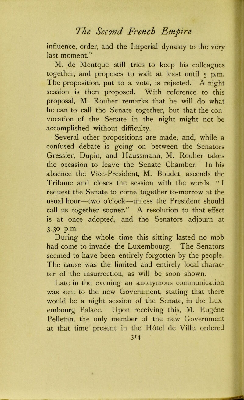 influence, order, and the Imperial dynasty to the very last moment.” M. de Mentque still tries to keep his colleagues together, and proposes to wait at least until 5 p.m. The proposition, put to a vote, is rejected. A night session is then proposed. With reference to this proposal, M. Rouher remarks that he will do what he can to call the Senate together, but that the con- vocation of the Senate in the night might not be accomplished without difficulty. Several other propositions are made, and, while a confused debate is going on between the Senators Gressier, Dupin, and Haussmann, M. Rouher takes the occasion to leave the Senate Chamber. In his absence the Vice-President, M. Boudet, ascends the Tribune and closes the session with the words, “I request the Senate to come together to-morrow at the usual hour—two o’clock—unless the President should call us together sooner.” A resolution to that effect is at once adopted, and the Senators adjourn at 3.30 p.m. During the whole time this sitting lasted no mob had come to invade the Luxembourg. The Senators seemed to have been entirely forgotten by the people. The cause was the limited and entirely local charac- ter of the insurrection, as will be soon shown. Late in the evening an anonymous communication was sent to the new Government, stating that there would be a night session of the Senate, in the Lux- embourg Palace. Upon receiving this, M. Eugene Pelletan, the only member of the new Government at that time present in the Hotel de Ville, ordered