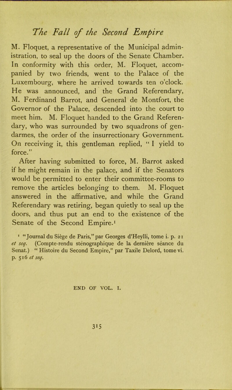 M. Floquet, a representative of the Municipal admin- istration, to seal up the doors of the Senate Chamber. In conformity with this order, M. Floquet, accom- panied by two friends, went to the Palace of the Luxembourg, where he arrived towards ten o’clock. He was announced, and the Grand Referendary, M. Ferdinand Barrot, and General de Montfort, the Governor of the Palace, descended into the court to meet him. M. Floquet handed to the Grand Referen- dary, who was surrounded by two squadrons of gen- darmes, the order of the insurrectionary Government. On receiving it, this gentleman replied, “ I yield to force.” After having submitted to force, M. Barrot asked if he might remain in the palace, and if the Senators would be permitted to enter their committee-rooms to remove the articles belonging to them. M. Floquet answered in the affirmative, and while the Grand Referendary was retiring, began quietly to seal up the doors, and thus put an end to the existence of the Senate of the Second Empire.1 1 “Journal du Siege de Paris,” par Georges d’Heylli, tome i. p. 21 et seq. (Compte-rendu stenographique de la derniere seance du Senat.) “ Histoire du Second Empire,” par Taxile Delord, tome vi. p. 516 et seq. END OF VOL. I. 3*5