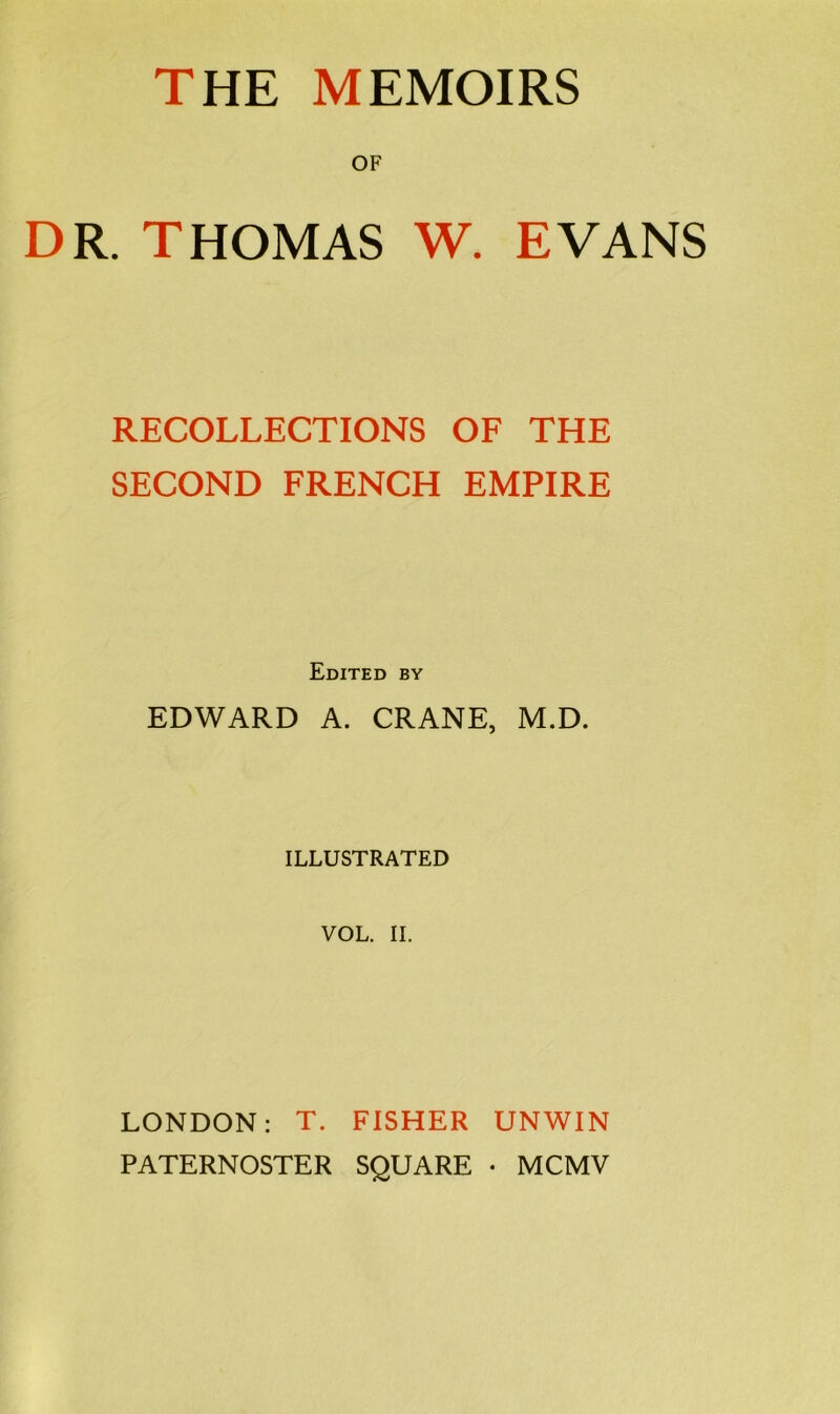 THE MEMOIRS OF DR. THOMAS W. EVANS RECOLLECTIONS OF THE SECOND FRENCH EMPIRE Edited by EDWARD A. CRANE, M.D. ILLUSTRATED VOL. II. LONDON: T. FISHER UNWIN PATERNOSTER SQUARE • MCMV