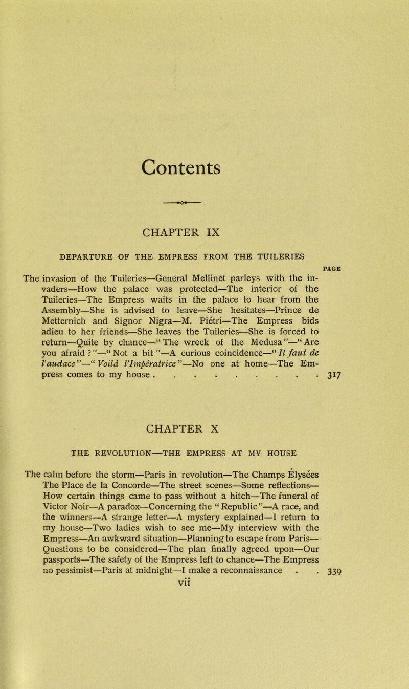 Contents CHAPTER IX DEPARTURE OF THE EMPRESS FROM THE TUILERIES PAGE The invasion of the Tuileries—General Mellinet parleys with the in- vaders—How the palace was protected—The interior of the Tuileries—The Empress waits in the palace to hear from the Assembly—She is advised to leave—She hesitates—Prince de Metternich and Signor Nigra—M. Pietri—The Empress bids adieu to her friends—She leaves the Tuileries—She is forced to return—Quite by chance—“The wreck of the Medusa”—“Are you afraid ? ”—“ Not a bit ”—A curious coincidence—“ 11 faut de Vaudace—“ Voild Vlmperatrice—No one at home—The Em- press comes to my house 317 CHAPTER X THE REVOLUTION—THE EMPRESS AT MY HOUSE The calm before the storm—Paris in revolution—The Champs Elysees The Place de la Concorde—The street scenes—Some reflections— How certain things came to pass without a hitch—The funeral of Victor Noir—A paradox—Concerning the “ Republic”—A race, and the winners—A strange letter—A mystery explained—I return to my house—Two ladies wish to see me—My interview with the Empress—An awkward situation—Planning to escape from Paris— Questions to be considered—The plan finally agreed upon—Our passports—The safety of the Empress left to chance—The Empress no pessimist—Paris at midnight—I make a reconnaissance . . 339