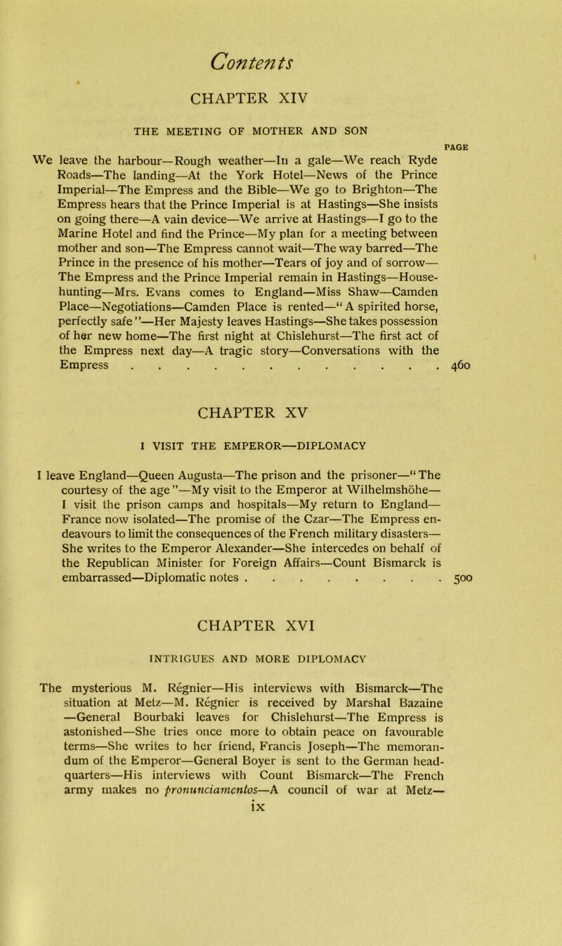CHAPTER XIV THE MEETING OF MOTHER AND SON We leave the harbour—Rough weather—In a gale—We reach Ryde Roads—The landing—At the York Hotel—News of the Prince Imperial—The Empress and the Bible—We go to Brighton—The Empress hears that the Prince Imperial is at Hastings—She insists on going there—A vain device—We arrive at Hastings—I go to the Marine Hotel and find the Prince—My plan for a meeting between mother and son—The Empress cannot wait—The way barred—The Prince in the presence of his mother—Tears of joy and of sorrow— The Empress and the Prince Imperial remain in Hastings—House- hunting—Mrs. Evans comes to England—Miss Shaw—Camden Place—Negotiations—Camden Place is rented—“ A spirited horse, perfectly safe”—Her Majesty leaves Hastings—She takes possession of her new home—The first night at Chislehurst—The first act of the Empress next day—A tragic story—Conversations with the Empress CHAPTER XV I VISIT THE EMPEROR—DIPLOMACY I leave England—Queen Augusta—The prison and the prisoner—“ The courtesy of the age ”—My visit to the Emperor at Wilhelmshohe— I visit the prison camps and hospitals—My return to England— France now isolated—The promise of the Czar—The Empress en- deavours to limit the consequences of the French military disasters— She writes to the Emperor Alexander—She intercedes on behalf of the Republican Minister for Foreign Affairs—Count Bismarck is embarrassed—Diplomatic notes CHAPTER XVI INTRIGUES AND MORE DIPLOMACY The mysterious M. Regnier—His interviews with Bismarck—The situation at Metz—M. Regnier is received by Marshal Bazaine —General Bourbaki leaves for Chislehurst—The Empress is astonished—She tries once more to obtain peace on favourable terms—She writes to her friend, Francis Joseph—The memoran- dum of the Emperor—General Boyer is sent to the German head- quarters—His interviews with Count Bismarck—The French army makes no prommciamentos—A council of war at Metz—