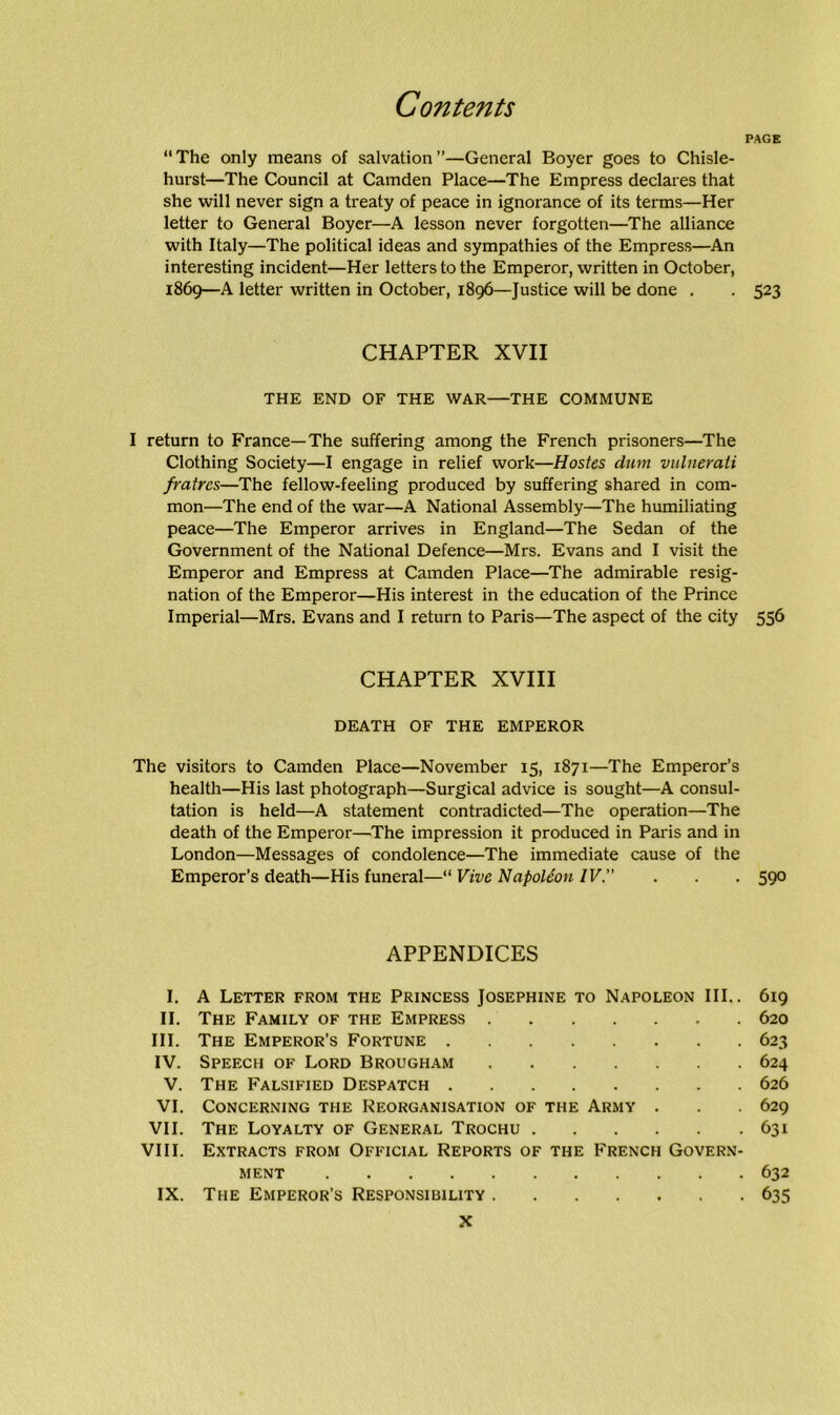 PAGE “The only means of salvation”—General Boyer goes to Chisle- hurst—The Council at Camden Place—The Empress declares that she will never sign a treaty of peace in ignorance of its terms—Her letter to General Boyer—A lesson never forgotten—The alliance with Italy—The political ideas and sympathies of the Empress—An interesting incident—Her letters to the Emperor, written in October, 1869—A letter written in October, 1896—Justice will be done . . 523 CHAPTER XVII THE END OF THE WAR—THE COMMUNE I return to France—The suffering among the French prisoners—The Clothing Society—I engage in relief work—Hostes dum vulnerati fratrcs—The fellow-feeling produced by suffering shared in com- mon—The end of the war—A National Assembly—The humiliating peace—The Emperor arrives in England—The Sedan of the Government of the National Defence—Mrs. Evans and I visit the Emperor and Empress at Camden Place—The admirable resig- nation of the Emperor—His interest in the education of the Prince Imperial—Mrs. Evans and I return to Paris—The aspect of the city 556 CHAPTER XVIII DEATH OF THE EMPEROR The visitors to Camden Place—November 15, 1871—The Emperor’s health—His last photograph—Surgical advice is sought—A consul- tation is held—A statement contradicted—The operation—The death of the Emperor—The impression it produced in Paris and in London—Messages of condolence—The immediate cause of the Emperor’s death—His funeral—“ Vive Napoleon IV. . . . 590 APPENDICES I. A Letter from the Princess Josephine to Napoleon III.. 619 II. The Family of the Empress 620 III. The Emperor’s Fortune 623 IV. Speech of Lord Brougham 624 V. The Falsified Despatch 626 VI. Concerning the Reorganisation of the Army . . . 629 VII. The Loyalty of General Trochu 631 VIII. Extracts from Official Reports of the French Govern- ment 632 IX. The Emperor’s Responsibility 635