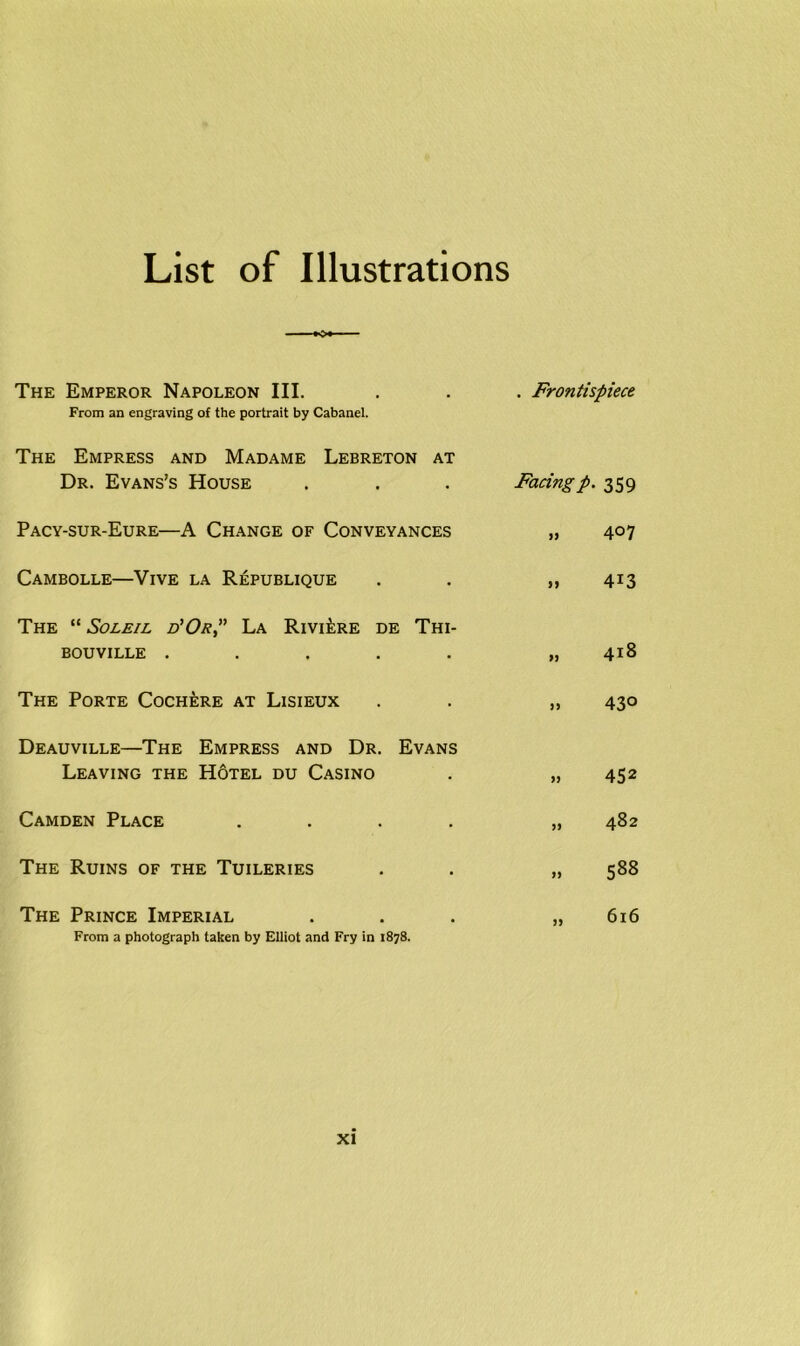 List of Illustrations The Emperor Napoleon III. . . . Frontispiece From an engraving of the portrait by Cabanel. The Empress and Madame Lebreton at Dr. Evans’s House . . . Facingp. 359 Pacy-sur-Eure—A Change of Conveyances „ 407 Cambolle—Vive la Republique . . „ 413 The “ Soleil d’Ok,” La Riviere de Thi- BOUVILLE ..... „ 418 The Porte Cochere at Lisieux . . „ 430 Deauville—The Empress and Dr. Evans Leaving the H6tel du Casino . „ 452 Camden Place .... „ 482 The Ruins of the Tuileries . . „ 588 The Prince Imperial . . . „ 616 From a photograph taken by Elliot and Fry in 1878.