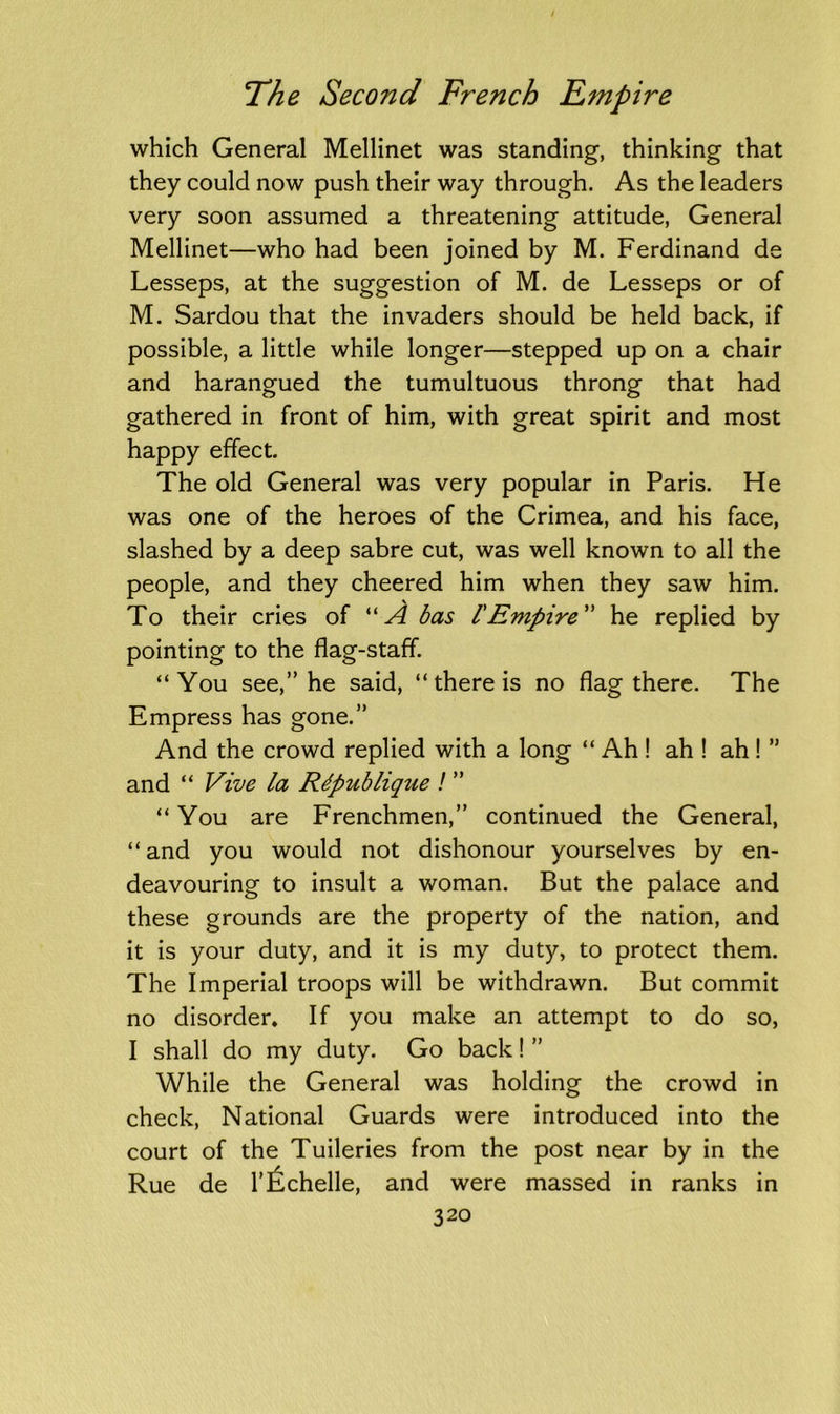 which General Mellinet was standing, thinking that they could now push their way through. As the leaders very soon assumed a threatening attitude, General Mellinet—who had been joined by M. Ferdinand de Lesseps, at the suggestion of M. de Lesseps or of M. Sardou that the invaders should be held back, if possible, a little while longer—stepped up on a chair and harangued the tumultuous throng that had gathered in front of him, with great spirit and most happy effect. The old General was very popular in Paris. He was one of the heroes of the Crimea, and his face, slashed by a deep sabre cut, was well known to all the people, and they cheered him when they saw him. To their cries of “A? bas 1'Empire he replied by pointing to the flag-staff. “You see,” he said, “ there is no flag there. The Empress has gone.” And the crowd replied with a long “ Ah ! ah ! ah ! ” and “ Vive la Rdpublique ! ” “ You are Frenchmen,” continued the General, “ and you would not dishonour yourselves by en- deavouring to insult a woman. But the palace and these grounds are the property of the nation, and it is your duty, and it is my duty, to protect them. The Imperial troops will be withdrawn. But commit no disorder. If you make an attempt to do so, I shall do my duty. Go back! ” While the General was holding the crowd in check, National Guards were introduced into the court of the Tuileries from the post near by in the Rue de l’Echelle, and were massed in ranks in