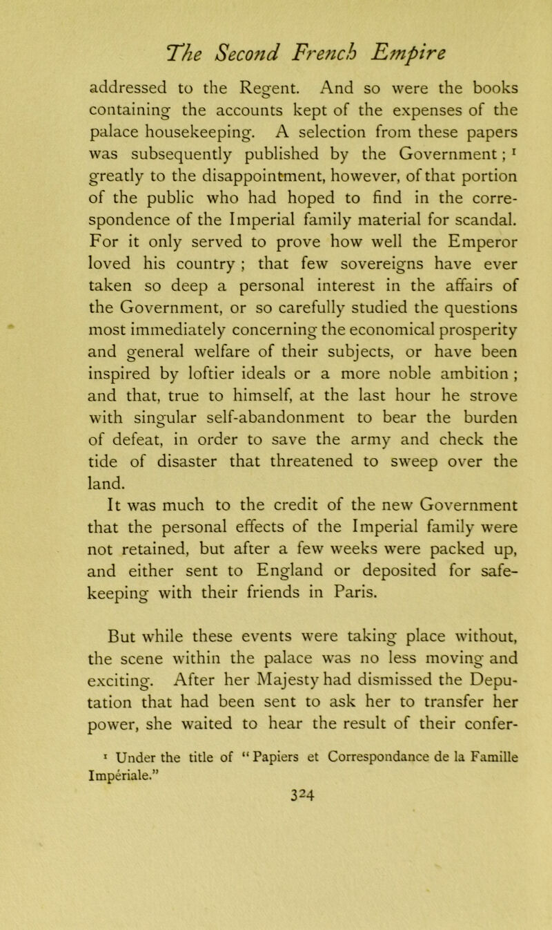 addressed to the Recent. And so were the books containing the accounts kept of the expenses of the palace housekeeping. A selection from these papers was subsequently published by the Government; 1 greatly to the disappointment, however, of that portion of the public who had hoped to find in the corre- spondence of the Imperial family material for scandal. For it only served to prove how well the Emperor loved his country; that few sovereigns have ever taken so deep a personal interest in the affairs of the Government, or so carefully studied the questions most immediately concerning the economical prosperity and general welfare of their subjects, or have been inspired by loftier ideals or a more noble ambition ; and that, true to himself, at the last hour he strove with singular self-abandonment to bear the burden of defeat, in order to save the army and check the tide of disaster that threatened to sweep over the land. It was much to the credit of the new Government that the personal effects of the Imperial family were not retained, but after a few weeks were packed up, and either sent to England or deposited for safe- keeping with their friends in Paris. But while these events were taking place without, the scene within the palace was no less moving and exciting. After her Majesty had dismissed the Depu- tation that had been sent to ask her to transfer her power, she waited to hear the result of their confer- 1 Under the title of “ Papiers et Correspondance de la Famille Imperiale.”