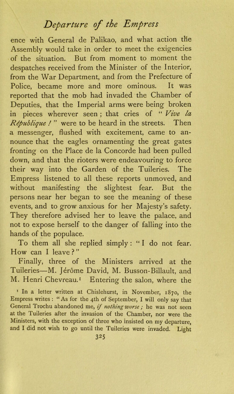 ence with General de Palikao, and what action the Assembly would take in order to meet the exigencies of the situation. But from moment to moment the despatches received from the Minister of the Interior, from the War Department, and from the Prefecture of Police, became more and more ominous. It was reported that the mob had invaded the Chamber of Deputies, that the Imperial arms were being broken in pieces wherever seen ; that cries of “ Vive la Rdpublique ! ” were to be heard in the streets. Then a messenger, flushed with excitement, came to an- nounce that the eagles ornamenting the great gates fronting on the Place de la Concorde had been pulled down, and that the rioters were endeavouring to force their way into the Garden of the Tuileries. The Empress listened to all these reports unmoved, and without manifesting the slightest fear. But the persons near her began to see the meaning of these events, and to grow anxious for her Majesty’s safety. They therefore advised her to leave the palace, and not to expose herself to the danger of falling into the hands of the populace. To them all she replied simply : “ I do not fear. How can I leave ? ” Finally, three of the Ministers arrived at the Tuileries—M. Jdrome David, M. Busson-Billault, and M. Henri Chevreau.1 Entering the salon, where the 1 In a letter written at Chislehurst, in November, 1870, the Empress writes : “ As for the 4th of September, I will only say that General Trochu abandoned me, if nothing worse ; he was not seen at the Tuileries after the invasion of the Chamber, nor were the Ministers, with the exception of three who insisted on my departure, and I did not wish to go until the Tuileries were invaded. Light