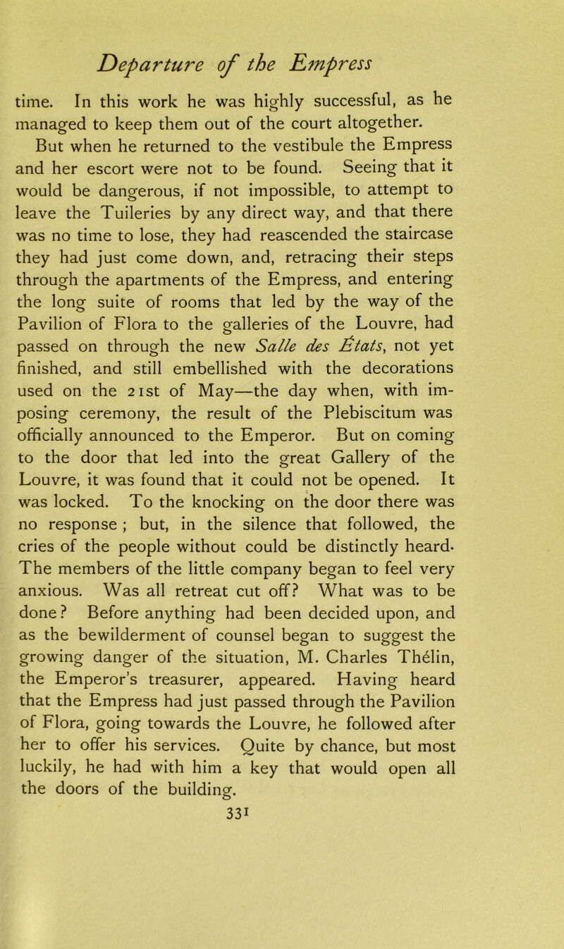 time. In this work he was highly successful, as he managed to keep them out of the court altogether. But when he returned to the vestibule the Empress and her escort were not to be found. Seeing that it would be dangerous, if not impossible, to attempt to leave the Tuileries by any direct way, and that there was no time to lose, they had reascended the staircase they had just come down, and, retracing their steps through the apartments of the Empress, and entering the long suite of rooms that led by the way of the Pavilion of Flora to the galleries of the Louvre, had passed on through the new Salle des Etats, not yet finished, and still embellished with the decorations used on the 21st of May—the day when, with im- posing ceremony, the result of the Plebiscitum was officially announced to the Emperor. But on coming to the door that led into the great Gallery of the Louvre, it was found that it could not be opened. It was locked. To the knocking on the door there was no response ; but, in the silence that followed, the cries of the people without could be distinctly heard* The members of the little company began to feel very anxious. Was all retreat cut off? What was to be done ? Before anything had been decided upon, and as the bewilderment of counsel began to suggest the growing danger of the situation, M. Charles Thelin, the Emperor’s treasurer, appeared. Having heard that the Empress had just passed through the Pavilion of Flora, going towards the Louvre, he followed after her to offer his services. Quite by chance, but most luckily, he had with him a key that would open all the doors of the building. 33i