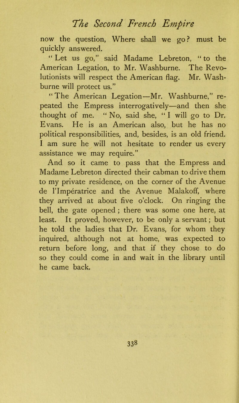 now the question, Where shall we go ? must be quickly answered. “ Let us go,” said Madame Lebreton, “ to the American Legation, to Mr. Washburne. The Revo- lutionists will respect the American flag. Mr. Wash- burne will protect us.” “The American Legation—Mr. Washburne,” re- peated the Empress interrogatively—and then she thought of me. “ No, said she, “ I will go to Dr. Evans. He is an American also, but he has no political responsibilities, and, besides, is an old friend. I am sure he will not hesitate to render us every assistance we may require.” And so it came to pass that the Empress and Madame Lebreton directed their cabman to drive them to my private residence, on the corner of the Avenue de rimperatrice and the Avenue Malakoff, where they arrived at about five o’clock. On ringing the bell, the gate opened ; there was some one here, at least. It proved, however, to be only a servant; but he told the ladies that Dr. Evans, for whom they inquired, although not at home, was expected to return before long, and that if they chose to do so they could come in and wait in the library until he came back.