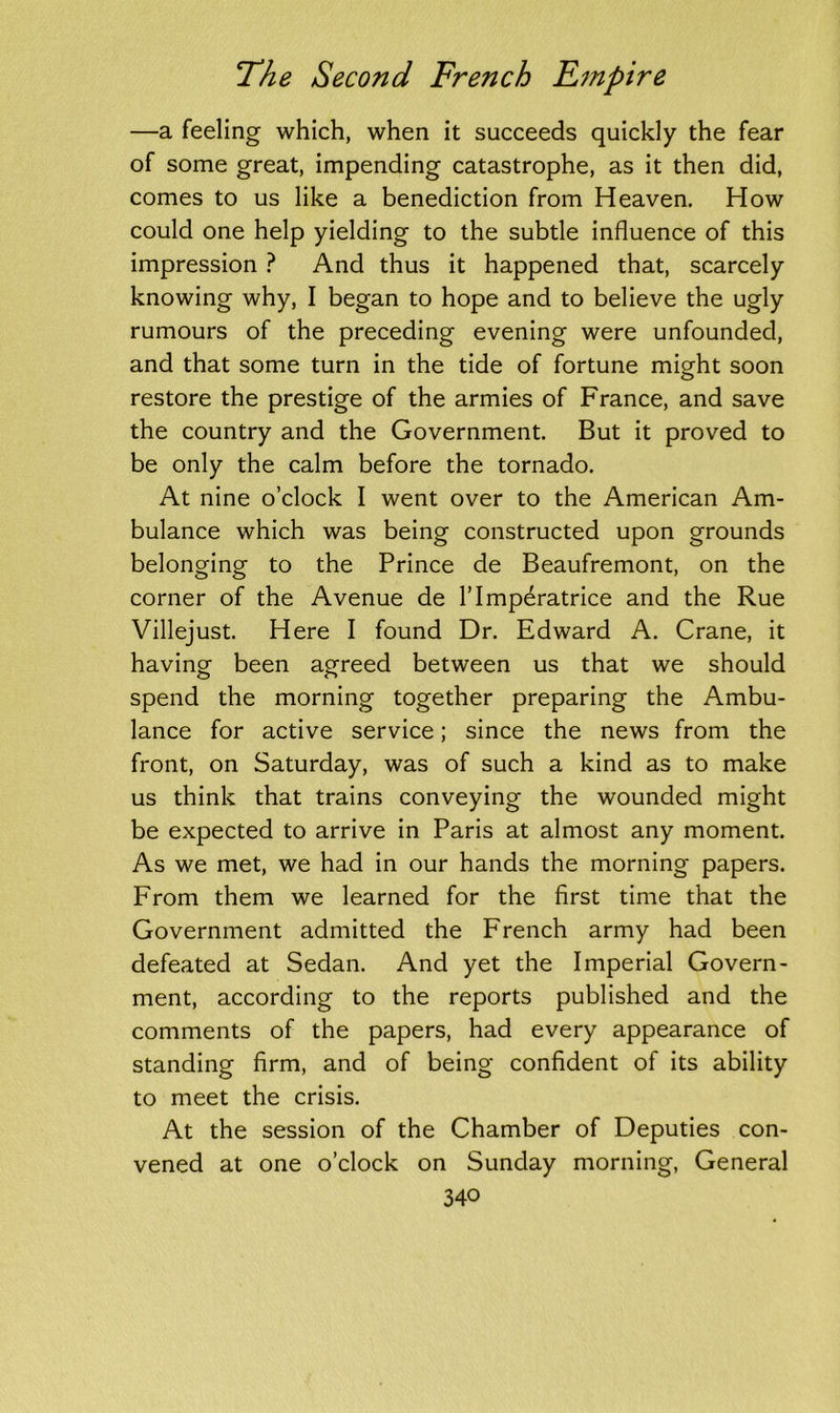 —a feeling which, when it succeeds quickly the fear of some great, impending catastrophe, as it then did, comes to us like a benediction from Heaven. How could one help yielding to the subtle influence of this impression ? And thus it happened that, scarcely knowing why, I began to hope and to believe the ugly rumours of the preceding evening were unfounded, and that some turn in the tide of fortune might soon restore the prestige of the armies of France, and save the country and the Government. But it proved to be only the calm before the tornado. At nine o’clock I went over to the American Am- bulance which was being constructed upon grounds belonging to the Prince de Beaufremont, on the corner of the Avenue de l’lmperatrice and the Rue Villejust. Here I found Dr. Edward A. Crane, it having been agreed between us that we should spend the morning together preparing the Ambu- lance for active service; since the news from the front, on Saturday, was of such a kind as to make us think that trains conveying the wounded might be expected to arrive in Paris at almost any moment. As we met, we had in our hands the morning papers. From them we learned for the first time that the Government admitted the French army had been defeated at Sedan. And yet the Imperial Govern- ment, according to the reports published and the comments of the papers, had every appearance of standing firm, and of being confident of its ability to meet the crisis. At the session of the Chamber of Deputies con- vened at one o’clock on Sunday morning, General