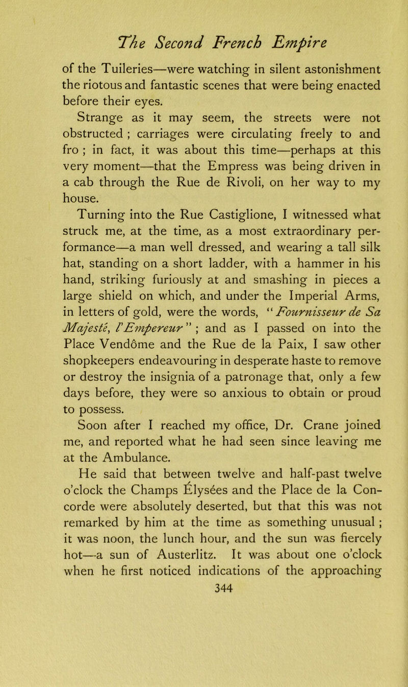 of the Tuileries—were watching in silent astonishment the riotous and fantastic scenes that were being enacted before their eyes. Strange as it may seem, the streets were not obstructed ; carriages were circulating freely to and fro ; in fact, it was about this time—perhaps at this very moment—that the Empress was being driven in a cab through the Rue de Rivoli, on her way to my house. Turning into the Rue Castiglione, I witnessed what struck me, at the time, as a most extraordinary per- formance—a man well dressed, and wearing a tall silk hat, standing on a short ladder, with a hammer in his hand, striking furiously at and smashing in pieces a large shield on which, and under the Imperial Arms, in letters of gold, were the words, “ Fournissezir de Sa Majest'e, /’Empereur ” ; and as I passed on into the Place Vendome and the Rue de la Paix, I saw other shopkeepers endeavouring in desperate haste to remove or destroy the insignia of a patronage that, only a few days before, they were so anxious to obtain or proud to possess. Soon after I reached my office, Dr. Crane joined me, and reported what he had seen since leaving me at the Ambulance. He said that between twelve and half-past twelve o’clock the Champs Elysees and the Place de la Con- corde were absolutely deserted, but that this was not remarked by him at the time as something unusual ; it was noon, the lunch hour, and the sun was fiercely hot—a sun of Austerlitz. It was about one o’clock when he first noticed indications of the approaching
