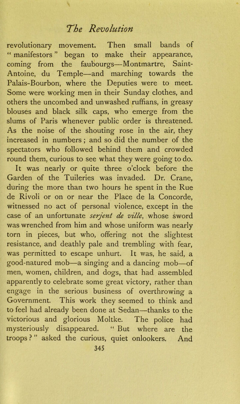 revolutionary movement. Then small bands of “ manifestors ” began to make their appearance, coming from the faubourgs—Montmartre, Saint- Antoine, du Temple—and marching towards the Palais-Bourbon, where the Deputies were to meet. Some were working men in their Sunday clothes, and others the uncombed and unwashed ruffians, in greasy blouses and black silk caps, who emerge from the slums of Paris whenever public order is threatened. As the noise of the shouting rose in the air, they increased in numbers ; and so did the number of the spectators who followed behind them and crowded round them, curious to see what they were going to do. It was nearly or quite three o’clock before the Garden of the Tuileries was invaded. Dr. Crane, during the more than two hours he spent in the Rue de Rivoli or on or near the Place de la Concorde, witnessed no act of personal violence, except in the case of an unfortunate serjent de ville, whose sword was wrenched from him and whose uniform was nearly torn in pieces, but who, offering not the slightest resistance, and deathly pale and trembling with fear, was permitted to escape unhurt. It was, he said, a good-natured mob—a singing and a dancing mob—of men, women, children, and dogs, that had assembled apparently to celebrate some great victory, rather than engage in the serious business of overthrowing a Government. This work they seemed to think and to feel had already been done at Sedan—thanks to the victorious and glorious Moltke. The police had mysteriously disappeared. “ But where are the troops ? ” asked the curious, quiet onlookers. And