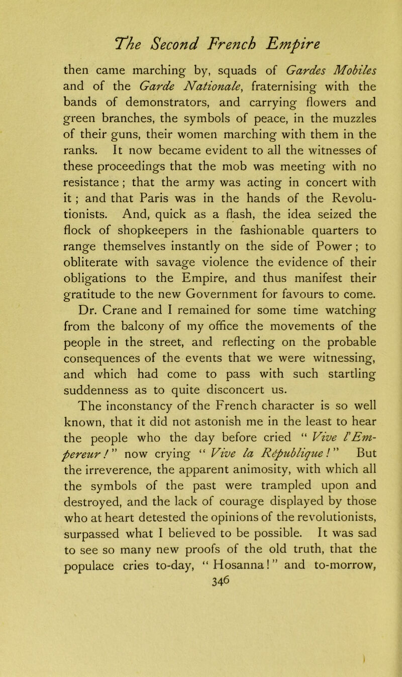 then came marching by, squads of Gardes Mobiles and of the Garde Nationale, fraternising with the bands of demonstrators, and carrying flowers and green branches, the symbols of peace, in the muzzles of their guns, their women marching with them in the ranks. It now became evident to all the witnesses of these proceedings that the mob was meeting with no resistance ; that the army was acting in concert with it ; and that Paris was in the hands of the Revolu- tionists. And, quick as a flash, the idea seized the flock of shopkeepers in the fashionable quarters to range themselves instantly on the side of Power ; to obliterate with savage violence the evidence of their obligations to the Empire, and thus manifest their gratitude to the new Government for favours to come. Dr. Crane and I remained for some time watching from the balcony of my office the movements of the people in the street, and reflecting on the probable consequences of the events that we were witnessing, and which had come to pass with such startling suddenness as to quite disconcert us. The inconstancy of the French character is so well known, that it did not astonish me in the least to hear the people who the day before cried “ Vive /’Em- pereur/” now crying “ Vive la Rdpublique /” But the irreverence, the apparent animosity, with which all the symbols of the past were trampled upon and destroyed, and the lack of courage displayed by those who at heart detested the opinions of the revolutionists, surpassed what I believed to be possible. It was sad to see so many new proofs of the old truth, that the populace cries to-day, “Hosanna!” and to-morrow,