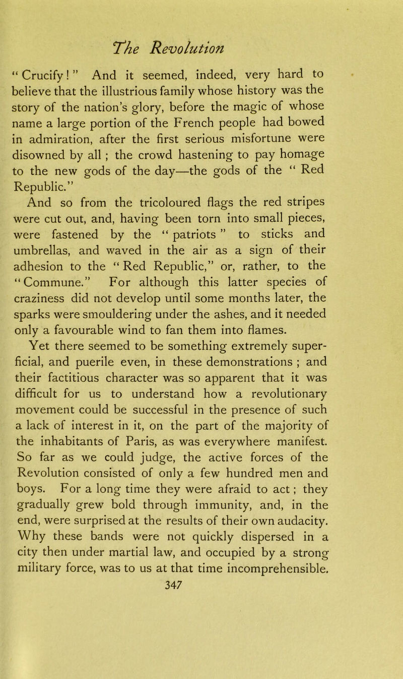 “ Crucify! ” And it seemed, indeed, very hard to believe that the illustrious family whose history was the story of the nation’s glory, before the magic of whose name a large portion of the French people had bowed in admiration, after the first serious misfortune were disowned by all ; the crowd hastening to pay homage to the new gods of the day—the gods of the “ Red Republic.” And so from the tricoloured flags the red stripes were cut out, and, having been torn into small pieces, were fastened by the “ patriots ” to sticks and umbrellas, and waved in the air as a sign of their adhesion to the “ Red Republic,” or, rather, to the “Commune.” For although this latter species of craziness did not develop until some months later, the sparks were smouldering under the ashes, and it needed only a favourable wind to fan them into flames. Yet there seemed to be something extremely super- ficial, and puerile even, in these demonstrations ; and their factitious character was so apparent that it was difficult for us to understand how a revolutionary movement could be successful in the presence of such a lack of interest in it, on the part of the majority of the inhabitants of Paris, as was everywhere manifest. So far as we could judge, the active forces of the Revolution consisted of only a few hundred men and boys. For a long time they were afraid to act; they gradually grew bold through immunity, and, in the end, were surprised at the results of their own audacity. Why these bands were not quickly dispersed in a city then under martial law, and occupied by a strong military force, was to us at that time incomprehensible.