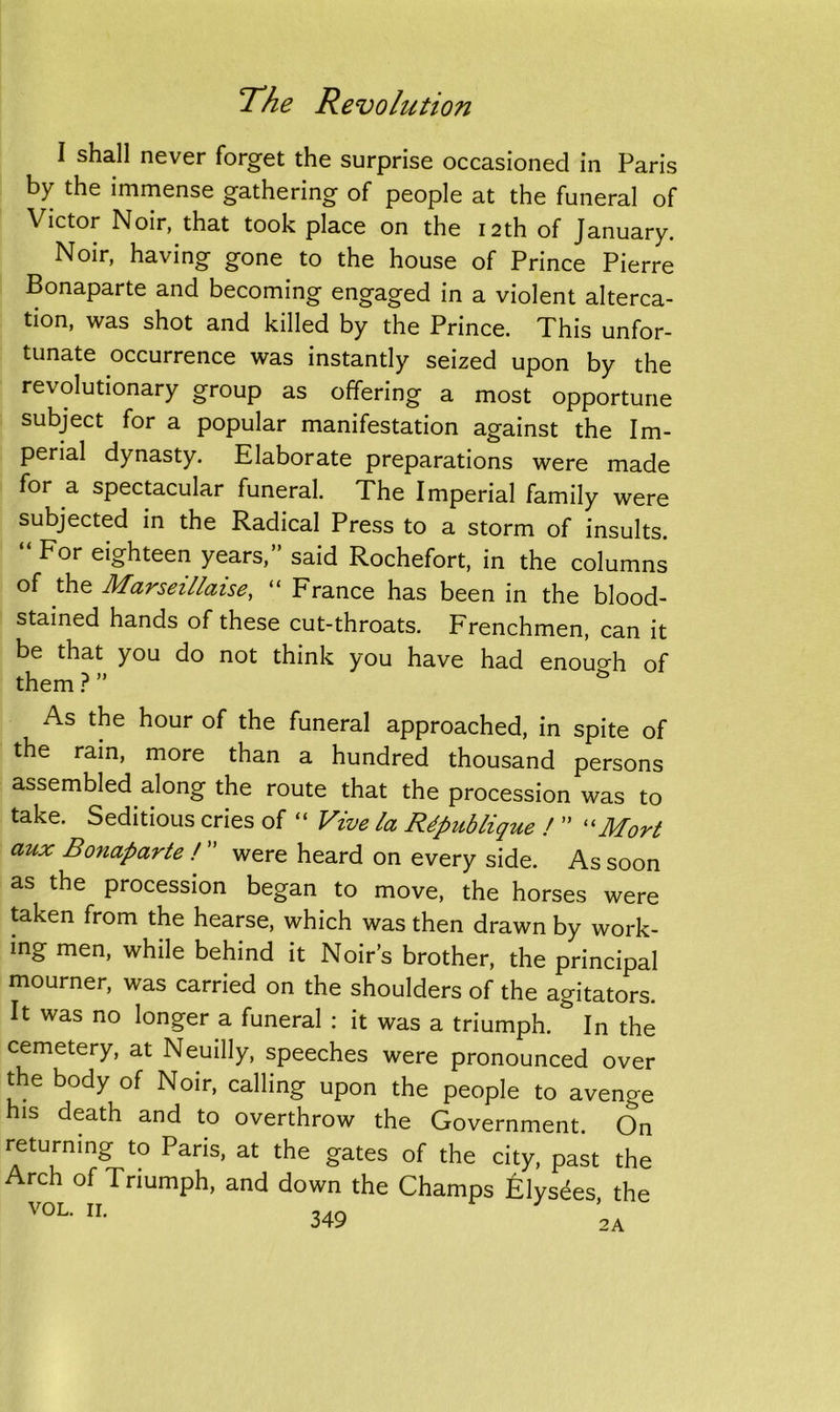 I shall never forget the surprise occasioned in Paris by the immense gathering of people at the funeral of Victor Noir, that took place on the 12th of January. Noir, having gone to the house of Prince Pierre Bonaparte and becoming engaged in a violent alterca- tion, was shot and killed by the Prince. This unfor- tunate occurrence was instantly seized upon by the revolutionary group as offering a most opportune subject for a popular manifestation against the Im- perial dynasty. Elaborate preparations were made for a spectacular funeral. The Imperial family were subjected in the Radical Press to a storm of insults. For eighteen years, said Rochefort, in the columns of the Marseillaise, “ France has been in the blood- stained hands of these cut-throats. Frenchmen, can it be that you do not think you have had enough of them ? ” & As the hour of the funeral approached, in spite of the rain, more than a hundred thousand persons assembled along the route that the procession was to take. Seditious cries of “ Vive la Rdpnblique ! ” “Mort aux Bonaparte ! ” were heard on every side. As soon as the procession began to move, the horses were taken from the hearse, which was then drawn by work- ing men, while behind it Noir’s brother, the principal mourner, was carried on the shoulders of the agitators. It was no longer a funeral : it was a triumph. & In the cemetery, at Neuilly, speeches were pronounced over the body of Noir, calling upon the people to avenge his death and to overthrow the Government. On returning to Paris, at the gates of the city, past the Arch of Triumph, and down the Champs £lysees the VOL. II. 3 2A