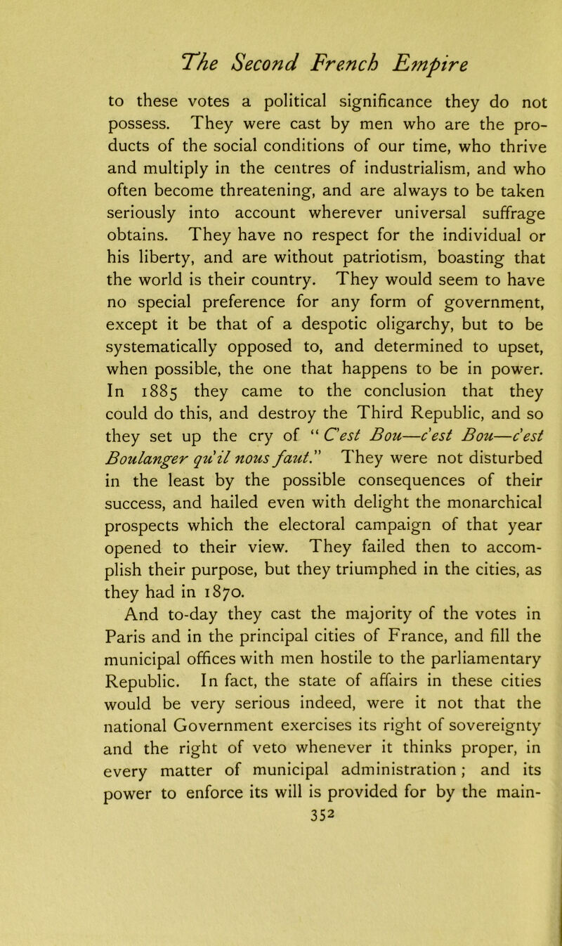 to these votes a political significance they do not possess. They were cast by men who are the pro- ducts of the social conditions of our time, who thrive and multiply in the centres of industrialism, and who often become threatening, and are always to be taken seriously into account wherever universal suffrage obtains. They have no respect for the individual or his liberty, and are without patriotism, boasting that the world is their country. They would seem to have no special preference for any form of government, except it be that of a despotic oligarchy, but to be systematically opposed to, and determined to upset, when possible, the one that happens to be in power. In 1885 they came to the conclusion that they could do this, and destroy the Third Republic, and so they set up the cry of “ Cest Bou—cest Bou—cest Boulanger qiiil nous faut.” They were not disturbed in the least by the possible consequences of their success, and hailed even with delight the monarchical prospects which the electoral campaign of that year opened to their view. They failed then to accom- plish their purpose, but they triumphed in the cities, as they had in 1870. And to-day they cast the majority of the votes in Paris and in the principal cities of France, and fill the municipal offices with men hostile to the parliamentary Republic. In fact, the state of affairs in these cities would be very serious indeed, were it not that the national Government exercises its right of sovereignty and the right of veto whenever it thinks proper, in every matter of municipal administration; and its power to enforce its will is provided for by the main-