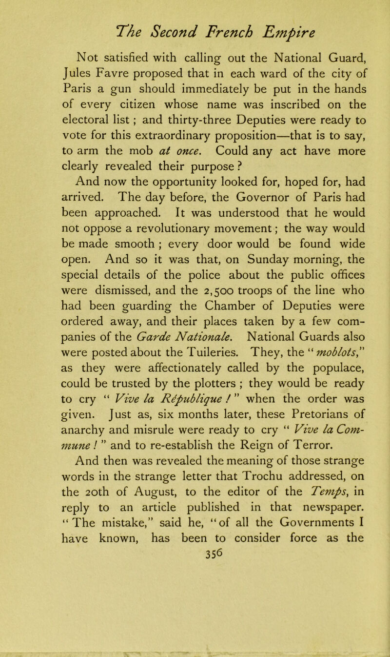 Not satisfied with calling out the National Guard, Jules Favre proposed that in each ward of the city of Paris a gun should immediately be put in the hands of every citizen whose name was inscribed on the electoral list ; and thirty-three Deputies were ready to vote for this extraordinary proposition—that is to say, to arm the mob at once. Could any act have more clearly revealed their purpose ? And now the opportunity looked for, hoped for, had arrived. The day before, the Governor of Paris had been approached. It was understood that he would not oppose a revolutionary movement; the way would be made smooth ; every door would be found wide open. And so it was that, on Sunday morning, the special details of the police about the public offices were dismissed, and the 2,500 troops of the line who had been guarding the Chamber of Deputies were ordered away, and their places taken by a few com- panies of the Garde Nationale. National Guards also were posted about the Tuileries. They, the “ moblots, as they were affectionately called by the populace, could be trusted by the plotters ; they would be ready to cry “ Vive la Rtpublique ! ” when the order was given. Just as, six months later, these Pretorians of anarchy and misrule were ready to cry “ Vive la Com- mune ! ” and to re-establish the Reign of Terror. And then was revealed the meaning of those strange words in the strange letter that Trochu addressed, on the 20th of August, to the editor of the Temps, in reply to an article published in that newspaper. “The mistake,” said he, “of all the Governments I have known, has been to consider force as the