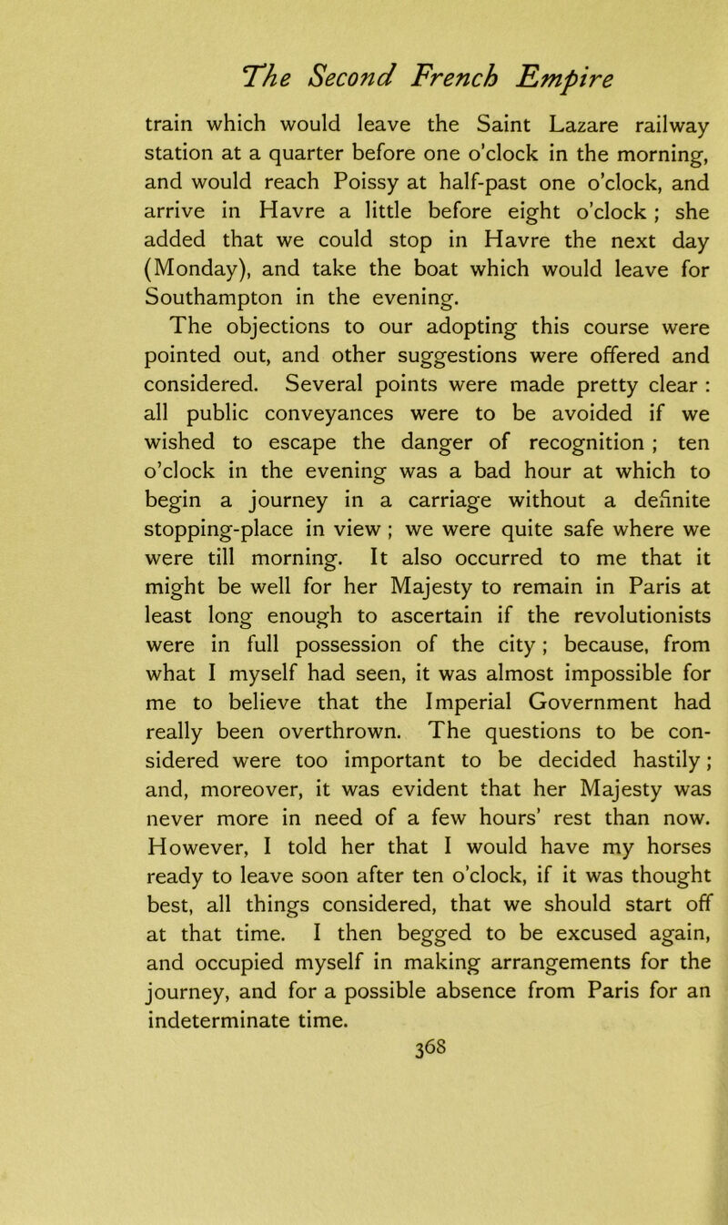 train which would leave the Saint Lazare railway station at a quarter before one o’clock in the morning, and would reach Poissy at half-past one o’clock, and arrive in Havre a little before eight o’clock ; she added that we could stop in Havre the next day (Monday), and take the boat which would leave for Southampton in the evening. The objections to our adopting this course were pointed out, and other suggestions were offered and considered. Several points were made pretty clear : all public conveyances were to be avoided if we wished to escape the danger of recognition ; ten o’clock in the evening was a bad hour at which to begin a journey in a carriage without a definite stopping-place in view ; we were quite safe where we were till morning. It also occurred to me that it might be well for her Majesty to remain in Paris at least long enough to ascertain if the revolutionists were in full possession of the city; because, from what I myself had seen, it was almost impossible for me to believe that the Imperial Government had really been overthrown. The questions to be con- sidered were too important to be decided hastily; and, moreover, it was evident that her Majesty was never more in need of a few hours’ rest than now. However, I told her that I would have my horses ready to leave soon after ten o’clock, if it was thought best, all things considered, that we should start off at that time. I then begged to be excused again, and occupied myself in making arrangements for the journey, and for a possible absence from Paris for an indeterminate time. 36S