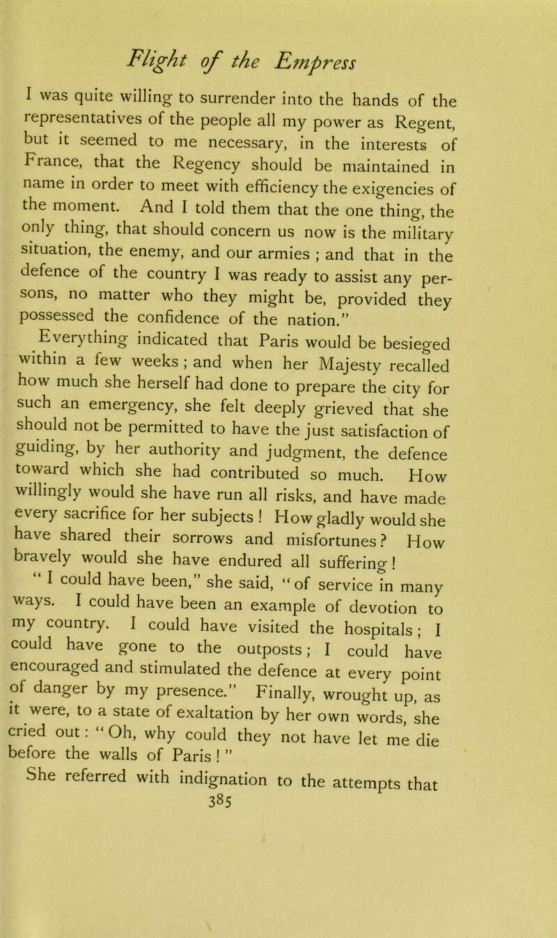 I was quite willing to surrender into the hands of the i epresentatives of the people all my power as Regent, but it seemed to me necessary, in the interests of France, that the Regency should be maintained in name in order to meet with efficiency the exigencies of the moment. And I told them that the one thing, the only thing, that should concern us now is the military situation, the enemy, and our armies ; and that in the defence of the country I was ready to assist any per- sons, no matter who they might be, provided they possessed the confidence of the nation.” Everything indicated that Paris would be besieged within a lew weeks ; and when her Majesty recalled how much she herself had done to prepare the city for such an emergency, she felt deeply grieved that she should not be permitted to have the just satisfaction of guiding, by her authority and judgment, the defence toward which she had contributed so much. How willingly would she have run all risks, and have made every sacrifice for her subjects ! How gladly would she have shared their sorrows and misfortunes? How bravely would she have endured all suffering! I could have been, she said, “of service in many ways. I could have been an example of devotion to my country. I could have visited the hospitals; I could have gone to the outposts; I could have encouraged and stimulated the defence at every point of danger by my presence.” Finally, wrought up, as it were, to a state of exaltation by her own words, she cried out: “ Oh, why could they not have let me die before the walls of Paris ! ” She referred with indignation to the attempts that