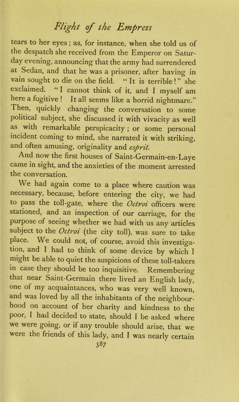 tears to her eyes ; as, for instance, when she told us of the despatch she received from the Emperor on Satur- day evening, announcing that the army had surrendered at Sedan, and that he was a prisoner, after having in vain sought to die on the field. “It is terrible ! ” she exclaimed. “ I cannot think of it, and I myself am here a fugitive ! It all seems like a horrid nightmare.” Then, quickly changing the conversation to some political subject, she discussed it with vivacity as well as with remarkable perspicacity ; or some personal incident coming to mind, she narrated it with striking, and often amusing, originality and esprit. And now the first houses of Saint-Germain-en-Laye came in sight, and the anxieties of the moment arrested the conversation. We had again come to a place where caution was necessary, because, before entering the city, we had to pass the toll-gate, where the Octroi officers were stationed, and an inspection of our carriage, for the purpose of seeing whether we had with us any articles subject to the Octroi (the city toll), was sure to take place. We could not, of course, avoid this investiga- tion, and I had to think of some device by which I might be able to quiet the suspicions of these toll-takers in case they should be too inquisitive. Remembering that near Saint-Germain there lived an English lady, one of my acquaintances, who was very well known, and was loved by all the inhabitants of the neighbour- hood on account of her charity and kindness to the poor, I had decided to state, should I be asked where we were going, or if any trouble should arise, that we were the friends of this lady, and I was nearly certain