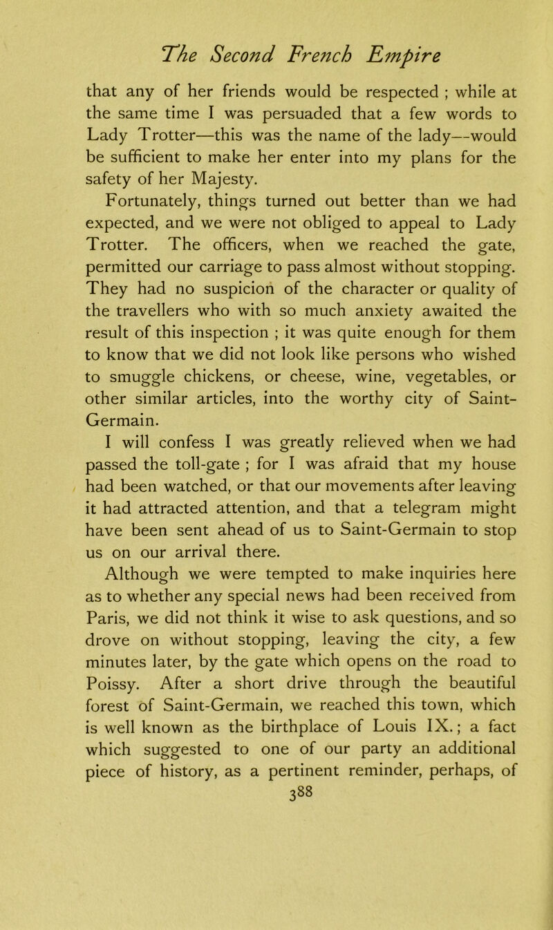 that any of her friends would be respected ; while at the same time I was persuaded that a few words to Lady Trotter—this was the name of the lady—would be sufficient to make her enter into my plans for the safety of her Majesty. Fortunately, things turned out better than we had expected, and we were not obliged to appeal to Lady Trotter. The officers, when we reached the gate, permitted our carriage to pass almost without stopping. They had no suspicion of the character or quality of the travellers who with so much anxiety awaited the result of this inspection ; it was quite enough for them to know that we did not look like persons who wished to smuggle chickens, or cheese, wine, vegetables, or other similar articles, into the worthy city of Saint- Germain. I will confess I was greatly relieved when we had passed the toll-gate ; for I was afraid that my house had been watched, or that our movements after leaving it had attracted attention, and that a telegram might have been sent ahead of us to Saint-Germain to stop us on our arrival there. Although we were tempted to make inquiries here as to whether any special news had been received from Paris, we did not think it wise to ask questions, and so drove on without stopping, leaving the city, a few minutes later, by the gate which opens on the road to Poissy. After a short drive through the beautiful forest of Saint-Germain, we reached this town, which is well known as the birthplace of Louis IX.; a fact which suggested to one of our party an additional piece of history, as a pertinent reminder, perhaps, of