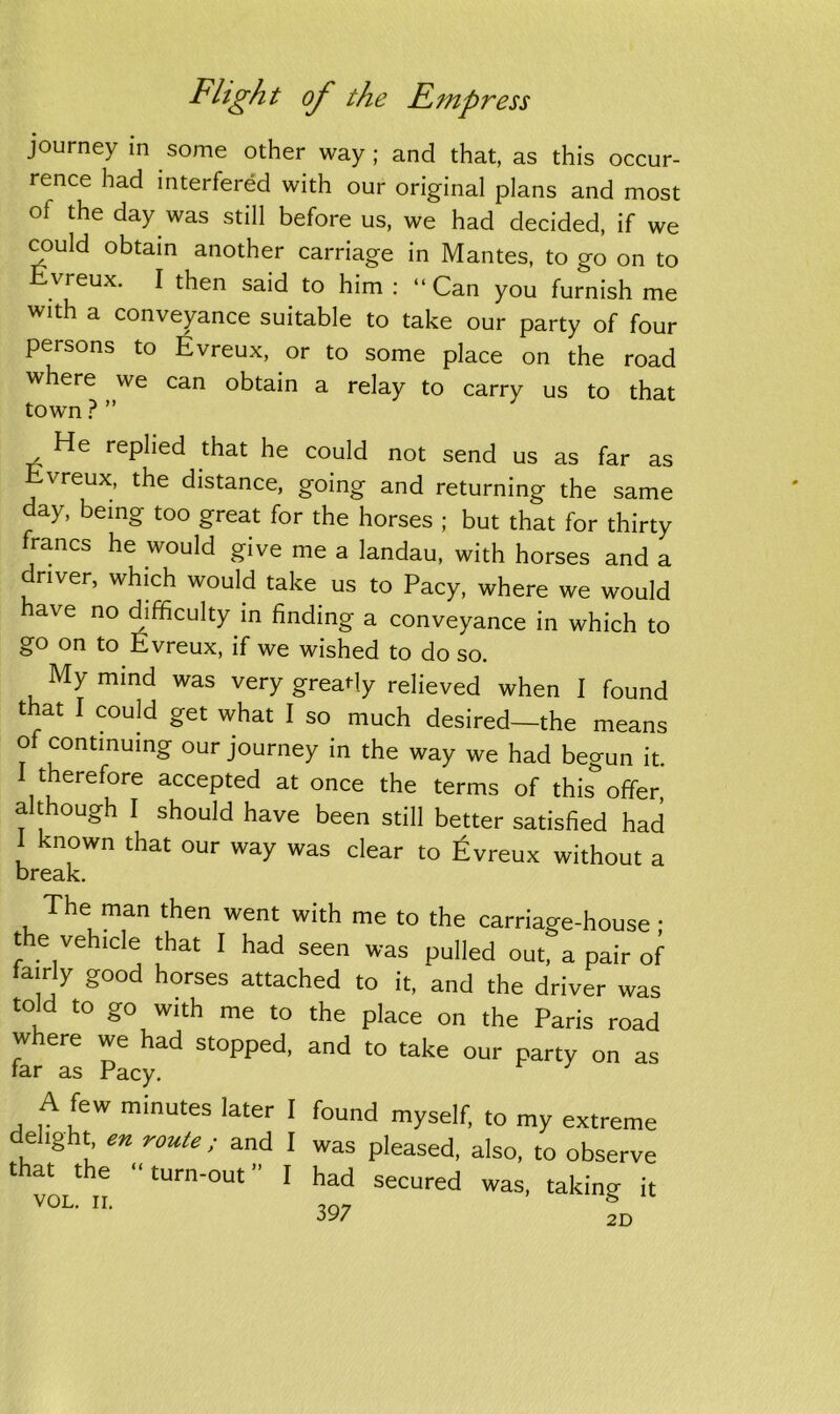 journey in some other way; and that, as this occur- rence had interfered with our original plans and most of the day was still before us, we had decided, if we could obtain another carriage in Mantes, to go on to vreux. I then said to him : “Can you furnish me with a conveyance suitable to take our party of four persons to Evreux, or to some place on the road where we can obtain a relay to carry us to that town ? ” He replied that he could not send us as far as Evreux, the distance, going and returning the same day, being too great for the horses ; but that for thirty francs he would give me a landau, with horses and a driver, which would take us to Pacy, where we would have no difficulty in finding a conveyance in which to go on to Evreux, if we wished to do so. My mind was very greatly relieved when I found t at I could get what I so much desired—the means of continuing our journey in the way we had begun it. 1 therefore accepted at once the terms of this offer, although I should have been still better satisfied had 1 known that our way was clear to Evreux without a break. The man then went with me to the carnage-house: t e ve icle that I had seen was pulled out, a pair of iarrly good horses attached to it, and the driver was told to go with me to the place on the Paris road where we had stopped, and to take our party on as tar as Pacy. A few minutes later I found myself, to my extreme delight, en route ; and I was pleased, also, to observe that the “turn-out” I had secured was, taking it