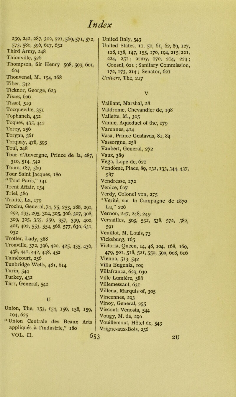 239, 242, 287, 302, 521,569,571,572, 573, 58o, 596, 617, 632 Third Army, 248 Thionville, 526 Thompson, Sir Henry 598, 599, 601, 604 Thouvenel, M., 154, 168 Tiber, 542 Ticknor, George, 623 Times, 606 Tissot, 519 Tocqueville, 351 Tophaneh, 432 Toques, 435, 442 Torcy, 256 Torgau, 561 Torquay, 478, 593 Toul, 248 Tour d’Auvergne, Prince de la, 287, 310, 514, 542 Tours, 187, 569 Tour Saint Jacques, 180 “ Tout Paris,” 141 Trent Affair, 154 Triel, 389 Trinite, La, 179 Trochu, General, 74, 75, 253, 288, 291, 292, 293, 295, 304,305, 306, 307, 308, 309, 325, 355, 356, 357, 399, 400, 401, 402, 553, 554,568, 577, 630,631, 632 Trotter, Lady, 388 Trouville, 372, 396, 420, 425, 435, 436, 438, 441, 442, 448, 452 Tuinecourt, 256 Tunbridge Wells, 481, 614 Turin, 544 Turkey, 432 Tiirr, General, 542 U Union, The, 153, 154, 156, 158, 159, 194, 625 “ Union Centrale des Beaux Arts appliques a l’industrie,” 180 VOL. II. 6t United Italy, 543 United States, n, 50, 61, 62, 89, 127, 128,138, 147, 155, 170, 194, 215,221, 224, 251 ; army, 170, 214, 224; Consul, 621 ; Sanitary Commission, 172, 173, 214 ; Senator, 621 Univers, The, 217 V Vaillant, Marshal, 28 Valdrome, Chevandier de, 198 Vallette, M., 305 Vanne, Aqueduct of the, 179 Varennes, 414 Vasa, Prince Gustavus, 81, 84 Vassorgne, 258 Vaubert, General, 272 Vaux, 389 Vega, Lope de, 621 Vendome, Place, 89, 132,133, 344,437, 587 Vendresse, 272 Venice, 607 Verdy, Colonel von, 275 “ Verite, sur la Campagne de 1870 La,” 226 Vernon, 247, 248, 249 Versailles, 503, 532, 538, 572, 582, 591 Veuillot, M. Louis, 73 Vicksburg, 165 Victoria, Queen, 14, 48, 104, 168, 169, 479, 50i, 518, 521, 550, 590, 608, 616 Vienna, 513, 542 Villa Eugenia, 109 Villafranca, 629, 630 Ville Lumiere, 588 Villemessant, 631 Villena, Marquis of, 305 Vincennes, 293 Vinoy, General, 255 Visconti Venosta, 544 Vougy, M. de, 290 Vouillemont, Hotel de, 543 Vrigne-aux-Bois, 256 2U