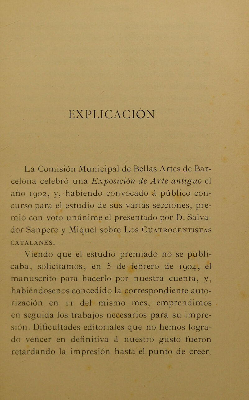 EXPLICACION La Comisión Municipal de Bellas Artes de Bar- celona celebró una Exposición de Arte antiguo el año 1902, y, habiendo convocado á público con- curso para el estudio de sus varias secciones, pre- mió con voto unánime el presentado por D. Salva- dor Sanpere y Miquel sobre Los Cuatrocentistas CATALANES. Viendo que el estudio premiado no se publi- caba, solicitamos, en 5 de febrero de 1904, el manuscrito para hacerlo por nuestra cuenta, y, habiéndosenos concedido la correspondiente auto- rización en 11 del mismo mes, emprendimos en seguida los trabajos necesarios para su impre- sión. Dificultades editoriales que no hemos logra- do vencer en definitiva á nuestro gusto fueron retardando la impresión hasta el punto de creer,