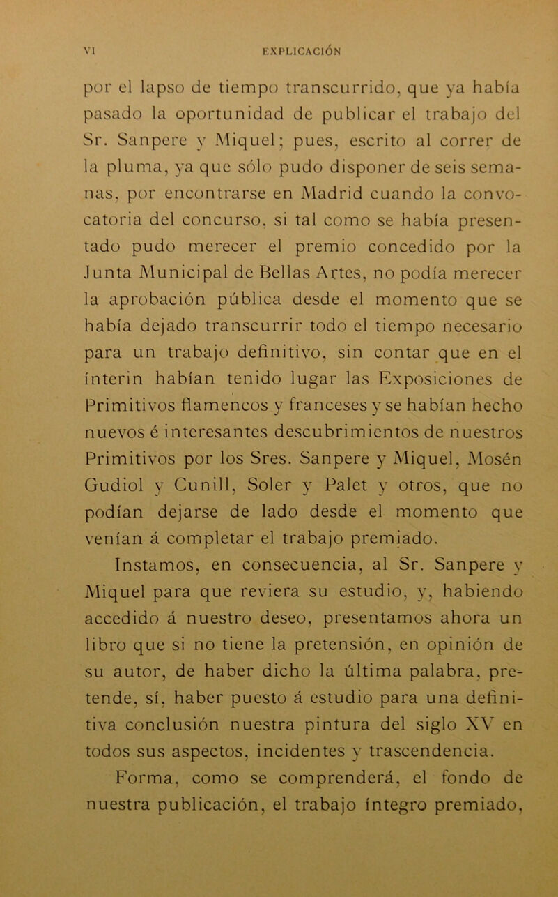 por el lapso de tiempo transcurrido, que ya había pasado la oportunidad de publicar el trabajo del Sr. Sanpere y Miquel; pues, escrito al correr de la pluma, ya que sólo pudo disponer de seis sema- nas, por encontrarse en Madrid cuando la convo- catoria del concurso, si tal como se había presen- tado pudo merecer el premio concedido por la Junta Municipal de Bellas Artes, no podía merecer la aprobación pública desde el momento que se había dejado transcurrir todo el tiempo necesario para un trabajo definitivo, sin contar que en el ínterin habían tenido lugar las Exposiciones de Primitivos fiamencos y franceses y se habían hecho nuevos é interesantes descubrimientos de nuestros Primitivos por los Sres. Sanpere y Miquel, Mosén Gudiol y Cunill, Soler y Palet y otros, que no podían dejarse de lado desde el momento que venían á completar el trabajo premiado. Instamos, en consecuencia, al Sr. Sanpere y Miquel para que reviera su estudio, y, habiendo accedido á nuestro deseo, presentamos ahora un libro que si no tiene la pretensión, en opinión de su autor, de haber dicho la última palabra, pre- tende, sí, haber puesto á estudio para una defini- tiva conclusión nuestra pintura del siglo XV en todos sus aspectos, incidentes y trascendencia. Forma, como se comprenderá, el fondo de nuestra publicación, el trabajo íntegro premiado,