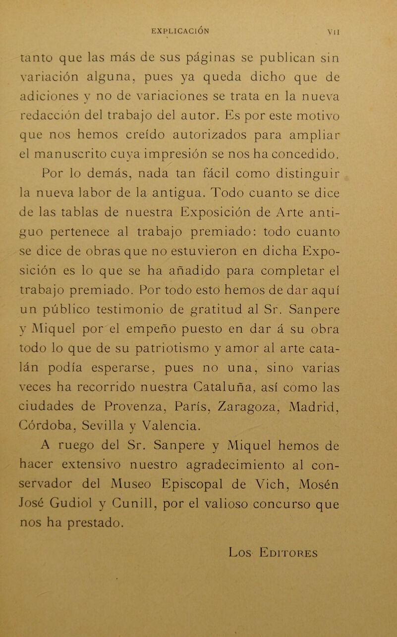 tanto que las más de sus páginas se publican sin variación alguna, pues ya queda dicho que de adiciones y no de variaciones se trata en la nueva redacción del trabajo del autor. Es por este motivo que nos hemos creído autorizados para ampliar el manuscrito cuya impresión se nos ha concedido. Por lo demás, nada tan fácil como distinguir la nueva labor de la antigua. Todo cuanto se dice de las tablas de nuestra Exposición de Arte anti- guo pertenece al trabajo premiado: todo cuanto se dice de obras que no estuvieron en dicha Expo- sición es lo que se ha añadido para completar el trabajo premiado. Por todo esto hemos de dar aquí un público testimonio de gratitud al Sr. Sanpere y Miquel por el empeño puesto en dar á su obra todo lo que de su patriotismo y amor al arte cata- lán podía esperarse, pues no una, sino varias veces ha recorrido nuestra Cataluña, así como las ciudades de Provenza, París, Zaragoza, Madrid, Córdoba, Sevilla y Valencia. A ruego del Sr. Sanpere y Miquel hemos de hacer extensivo nuestro agradecimiento al con- servador del Museo Episcopal de Vich, Mosén José Gudiol y Cunill, por el valioso concurso que nos ha prestado. Los Editores