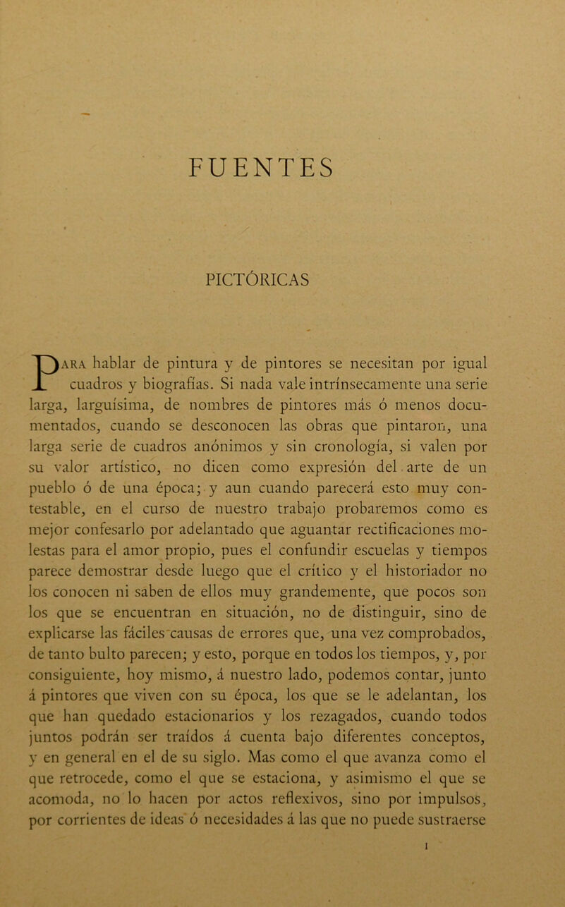FUENTES PICTÓRICAS PARA hablar de pintura y de pintores se necesitan por igual cuadros y biografías. Si nada vale intrínsecamente una serie larga, larguísima, de nombres de pintores más ó menos docu- mentados, cuando se desconocen las obras que pintaron, una larga serie de cuadros anónimos y sin cronología, si valen por su valor artístico, no dicen como expresión del arte de un pueblo ó de una época; y aun cuando parecerá esto muy con- testable, en el curso de nuestro trabajo probaremos como es mejor confesarlo por adelantado que aguantar rectificaciones mo- lestas para el amor propio, pues el confundir escuelas y tiempos parece demostrar desde luego que el crítico y el historiador no los conocen ni saben de ellos muy grandemente, que pocos son los que se encuentran en situación, no de distinguir, sino de explicarse las fáciles'causas de errores que, una vez comprobados, de tanto bulto parecen; y esto, porque en todos los tiempos, y, por consiguiente, hoy mismo, á nuestro lado, podemos contar, junto á pintores que viven con su época, los que se le adelantan, los que han quedado estacionarios y los rezagados, cuando todos juntos podrán ser traídos á cuenta bajo diferentes conceptos, y en general en el de su siglo. Mas como el que avanza como el que retrocede, como el que se estaciona, y asimismo el que se acomoda, no lo hacen por actos reflexivos, sino por impulsos, por corrientes de ideas ó necesidades á las que no puede sustraerse