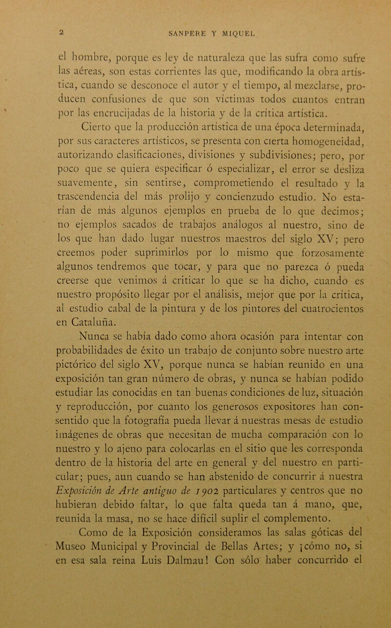 t'l hombre, porque es ley de naturaleza que las sufra como sufre las aéreas, son estas corrientes las que, modificando la obra artís- tica, cuando se desconoce el autor y el tiempo, al mezclarse, pro- ducen confusiones de que son víctimas todos cuantos entran por las encrucijadas de la historia y de la crítica artística. Cierto que la producción artística de una época determinada, por sus caracteres artísticos, se presenta con cierta homogeneidad, autorizando clasificaciones, divisiones y subdivisiones; pero, por poco que se quiera especificar ó especializar, el error se desliza suavemente, sin sentirse, comprometiendo el resultado y la trascendencia del más prolijo y concienzudo estudio. No esta- rían de más algunos ejemplos en prueba de lo que decimos; no ejemplos sacados de trabajos análogos al nuestro, sino de los que han dado lugar nuestros maestros del siglo XV; pero creemos poder suprimirlos por lo mismo que forzosamente algunos tendremos que tocar, y para que no parezca ó pueda creerse que venimos á criticar lo que se ha dicho, cuando es nuestro propósito llegar por el análisis, mejor que por la crítica, al estudio cabal de la pintura y de los pintores del cuatrocientos en Cataluña. Nunca se había dado como ahora ocasión para intentar con probabilidades de éxito un trabajo de conjunto sobre nuestro arte pictórico del siglo XV, porque nunca se habían reunido en una exposición tan gran número de obras, y nunca se habían podido estudiar las conocidas en tan buenas condiciones de luz, situación y reproducción, por cuanto los generosos expositores han con- sentido que la fotografía pueda llevar á nuestras mesas de estudio imágenes de obras que necesitan de mucha comparación con lo nuestro y lo ajeno para colocarlas en el sitio que les corresponda dentro de la historia del arte en general y del nuestro en parti- cular; pues, aun cuando se han abstenido de concurrir á nuestra Exposición de Arte apitiguo de 7^02 particulares y centros que no hubieran debido faltar, lo que falta queda tan á mano, que, reunida la masa, no se hace difícil suplir el complemento. Como de la Exposición consideramos las salas góticas del Museo Municipal y Provincial de Bellas Artes; y ¡cómo no, si en esa sala reina Luis Dalmau! Con sólo haber concurrido el