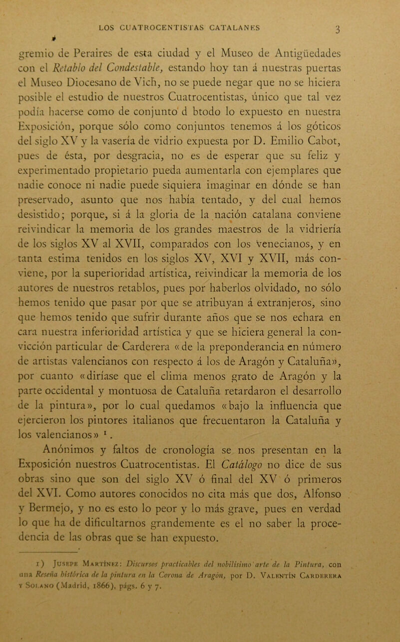 é gremio de Peraires de esta ciudad y el Museo de Antigüedades con el Retablo del Condestable, estando hoy tan á nuestras puertas el Museo Diocesano de Vich, no se puede negar que no se hiciera posible el estudio de nuestros Cuatrocentistas, único que tal vez podía hacerse como de conjunto' d btodo lo expuesto en nuestra Exposición, porque sólo como conjuntos tenemos á los góticos del siglo XV y la vasería de vidrio expuesta por D. Emilio Cabot, pues de ésta, por desgracia, no es de esperar que su feliz y experimentado propietario pueda aumentarla con ejemplares que nadie conoce ni nadie puede siquiera imaginar en dónde se han preservado, asunto que nos había tentado, y del cual hemos desistido; porque, si á la gloria de la nación catalana conviene reivindicar la memoria de los grandes maestros de la vidriería de los siglos XV al XVII, comparados con los Venecianos, y en tanta estima tenidos en los siglos XV, XVI y XVII, más con- viene, por la superioridad artística, reivindicar la memoria de los autores de nuestros retablos, pues por haberlos olvidado, no sólo hemos tenido que pasar por que se atribuyan á extranjeros, sino que hemos tenido que sufrir durante años que se nos echara en cara nuestra inferioridad artística y que se hiciera general la con- vicción particular de-Carderera «de la preponderancia en número de artistas valencianos con respecto á los de Aragón y Cataluña», por cuanto «diríase que el clima menos grato de Aragón y la parte occidental y montuosa de Cataluña retardaron el desarrollo de la pintura», por lo cual quedamos «bajo la influencia que ejercieron los pintores italianos que frecuentaron la Cataluña y los valencianos» ‘. Anónimos y faltos de cronología se nos presentan en la Exposición nuestros Cuatrocentistas. El Catálogo no dice de sus obras sino que son del siglo XV ó final del XV ó primeros del XVI. Como autores conocidos no cita más que dos, Alfonso y Bermejo, y no es esto lo peor y lo más grave, pues en verdad lo que ha de dificultarnos grandemente es el no saber la proce- dencia de las obras que se han expuesto. i) JusEPE Martínez: Discursos practicables del nohilisimo'arte de la Pintura, con una Reseña histórica de ¡a pintura en la Corona de Aragón, por D. Valentín Carderera Y Sot.ANO (.Madrid, 1866). págs. 6 y 7.