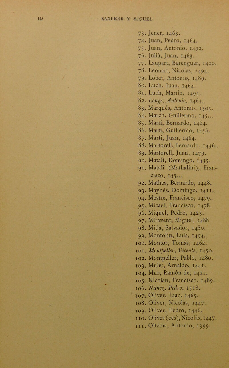 73. Jener, 1463. 74. Juan, Pedro, 1464. 75. Juan, Antonio, 1492. 76. Juliá, Juan, 1463. 77. Laupart, Berenguer, 1400 78. Leonart, Nicolás, 1494. 79. Lobet, Antonio, 1^89. 80. Luch, Juan, 1464. 81. Luch, Martín, 1493. 82. Longe, Antonio, 1463. 83. Marqués, Antonio, 1503. 84. March, Guillermo, 145... 85. Martí, Bernardo, 1464. 86. Marti, Guillermo, 1456, 87. Marti, Juan, 1464, 88. Martorell, Bernardo, 1436 89. Martorell, Juan, 1479. 90. Matali, Domingo, 1435. 91. Matali (Mathalini), Fran cisco, 145... 92. Mathes, Bernardo, 1448. 93. Maynés, Domingo, 1411, 94. Mestre, Francisco, 1479. 95. Micael, Francisco, 1478. 96. Miquel, Pedro, 1423. 97. Miravent, Miguel, 1488. 98. Mitjá, Salvador, 1480. 99. Montoliu, Luis, 1494. 100. Montor, Tomás, 1462. 101. Montpeller, Vicente, 1450, 102. Montpeller, Pablo, 1480. 103. Mulet, Arnaldo, 1441. 104. Mur, Ramón de, 1421. 105. Nicolau, Francisco, 1489. 106. Nüñei, Pedro, 1518. 107. Oliver, Juan, 1465. 108. Oliver, Nicolás, 1447. 109. Oliver, Pedro, 1446. 110. Olives(ces),Nicolás, 1447