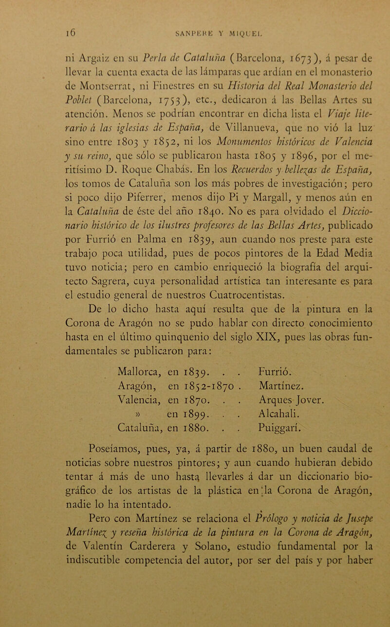 ni Argaiz en su Perla de Cataluña (Barcelona, 1673), á pesar de llevar la cuenta exacta de las lámparas que ardían en el monasterio de Montserrat, ni Finestres en su Historia del Real Monasterio del Poblet (Barcelona, 1753)» etc., dedicaron á las Bellas Artes su atención. Menos se podrían encontrar en dicha lista el Viaje lite- rario á las iglesias de España, de Villanueva, que no vió la luz sino entre 1803 y 1852, ni los Monumentos históricos de Valeiicia y su reino, que sólo se publicaron hasta 1805 y 1896, por el me- ritísimo D. Roque Chabás. En los Recuerdos y bellezas de España, los tomos de Cataluña son los más pobres de investigación; pero si poco dijo Piferrer, menos dijo Pi y Margall, y menos aún en la Cataluña de éste del año 1840. No es para olvidado el Diccio- nario histórico de los ilustres profesores de las Bellas Artes, publicado por Furrió en Palma en 1839, aun cuando nos preste para este trabajo poca utilidad, pues de pocos pintores de la Edad Media tuvo noticia; pero en cambio enriqueció la biografía del arqui- tecto Sagrera, cuya personalidad artística tan interesante es para el estudio general de nuestros Cuatrocentistas. De lo dicho hasta aquí resulta que de la pintura en la Corona de Aragón no se pudo hablar con directo conocimiento hasta en el último quinquenio del siglo XIX, pues las obras fun- damentales se publicaron para: Mallorca, en 1839. . . Aragón, en 1852-1870 . Valencia, en 1870. » en 1899. Cataluña, en 1880. Furrió. Martínez. Arques Jover. Alcahali. Puiggarí. Poseíamos, pues, ya, á partir de 1880, un buen caudal de noticias sobre nuestros pintores; y aun cuando hubieran debido tentar á más de uno hastíi llevarles á dar un diccionario bio- gráfico de los artistas de la plástica en‘Ja Corona de Aragón, nadie lo ha intentado. « Pero con Martínez se relaciona el Prólogo y noticia de Jiisepe Martínez y reseña histórica de la pintura en la Corona de Aragón, de Valentín Carderera y Solano, estudio fundamental por la indiscutible competencia del autor, por ser del país y por haber