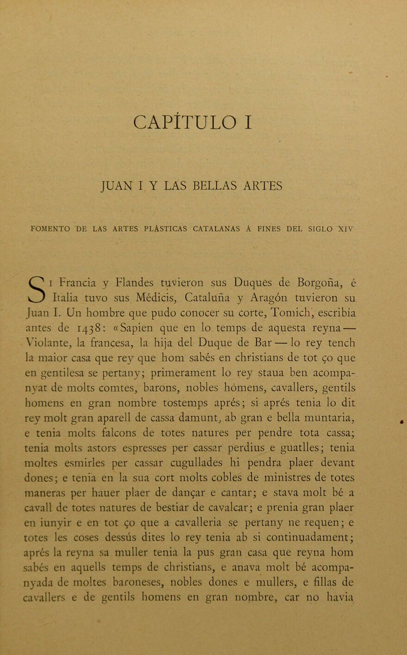 f CAPITULO I JUAN I Y LAS BELLAS ARTES FOMENTO DE LAS ARTES PLASTICAS CATALANAS A FINES DEL SIGLO XIV I Francia y Flandes tuvieron sus Duques de Borgoña, é Italia tuvo sus Médicis, Cataluña y Aragón tuvieron su Juan I. Un hombre que pudo conocer su corte, Tomich, escribía antes de 1438: «Sapien que en lo temps de aquesta reyna — Violante, la francesa, la hija del Duque de Bar — lo rey tench la maior casa que rey que hom sabés en christians de tot co que en gentilesa se pertany; primerament lo rey staua ben acompa- nyat de molts comtes, barons, nobles hómens, cavallers, gentils homens en gran nombre tostemps aprés; si aprés tenia lo dit rey molt gran aparell de cassa damunt, ab gran e bella muntaria, e tenia molts falcons de totes natures per pendre tota cassa; tenia molts astors espresses per cassar perdius e guatlles; tenia maltes esmirles per cassar cugullades hi pendra plaer devant dones; e tenia en la sua cort molts cobles de ministres de totes maneras per hauer plaer de dancar e cantar; e stava molt bé a cavall de totes natures de bestiar de cavalcar; e prenia gran plaer en iunyir e en tot go que a cavalleria se pertany ne requen; e totes les coses dessús dites lo rev tenia ab si continuadament; aprés la reyna sa muller tenia la pus gran casa que reyna hom sabés en aquells temps de christians, e anava molt bé acompa- nyada de moltes baroneses, nobles dones e mullers, e filias de cavallers e de gentils homens en gran nombre, car no havia