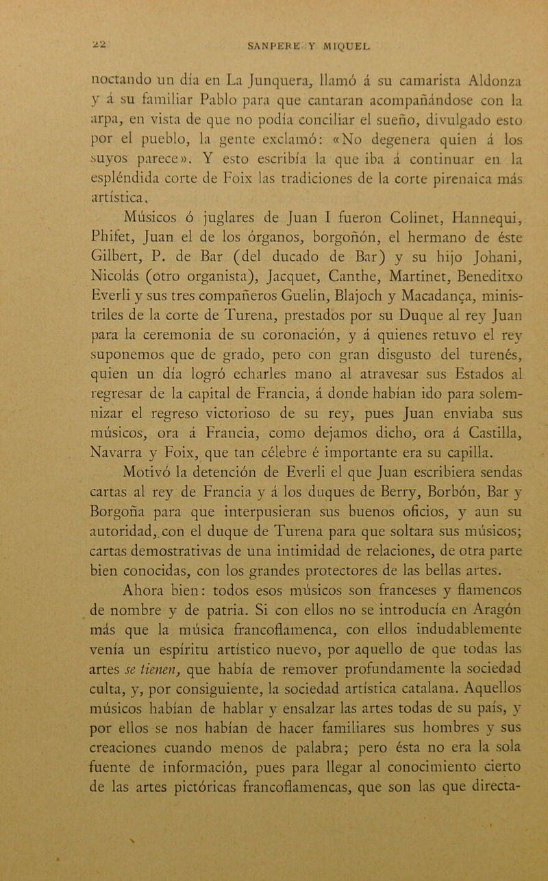 noctando un día en La junquera, llamó á su camarista Aldonza y á su ñuuiliar Pablo para que cantaran acompañándose con la arpa, en vista de que no podía conciliar el sueño, divulgado esto por el pueblo, la gente exclamó: «No degenera quien á los suyos parece». Y esto escribía la que iba á continuar en la espléndida corte de Foix las tradiciones de la corte pirenaica más artística. Músicos ó juglares de Juan I fueron Colinet, Hannequi, Phifet, Juan el de los órganos, borgoñón, el hermano de éste Gilbert, P. de Bar (del ducado de Bar) y su hijo Johani, Nicolás (otro organista), Jacquet, Canthe, Martinet, Beneditxo Everli y sus tres compañeros Guelin, Blajoch y Macadanca, minis- triles de la corte de Turena, prestados por su Duque al rey Juan para la ceremonia de su coronación, y á quienes retuvo el rey suponemos que de grado, pero con gran disgusto del turenés, quien un día logró echarles mano al atravesar sus Estados al regresar de la capital de Francia, á donde habían ido para solem- nizar el regreso victorioso de su rey, pues Juan enviaba sus músicos, ora á Francia, como dejamos dicho, ora á Castilla, Navarra y Foix, que tan célebre é importante era su capilla. Motivó la detención de Everli el que Juan escribiera sendas cartas al rey de Francia y á los duques de Berry, Borbón, Bar y Borgoña para que interpusieran sus buenos oficios, y aun su autoridad,, con el duque de Turena para que soltara sus músicos; cartas demostrativas de una intimidad de relaciones, de otra parte bien conocidas, con los grandes protectores de las bellas artes. Ahora bien: todos esos músicos son franceses y flamencos de nombre y de patria. Si con ellos no se introducía en Aragón más que la música francoflamenca, con ellos indudablemente venía un espíritu artístico nuevo, por aquello de que todas las artes se tienen, que había de remover profundamente la sociedad culta, y, por consiguiente, la sociedad artística catalana. Aquellos músicos habían de hablar y ensalzar las artes todas de su país, y por ellos se nos habían de hacer familiares sus hombres y sus creaciones cuando menos de palabra; pero ésta no era la sola fuente de información, pues para llegar al conocimiento cierto de las artes pictóricas francoflamencas, que son las que directa-