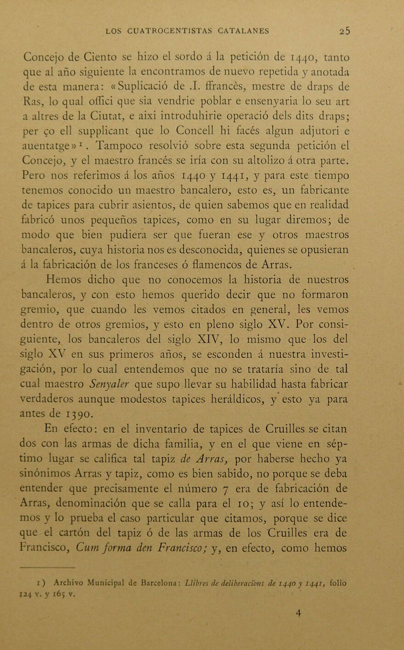 Concejo de Ciento se hizo el sordo á la petición de 1440, tanto que al año siguiente la encontramos de nuevo repetida y anotada de esta manera: «Suplicació de .1. íFrancés, mestre de draps de Ras, lo qual oíTici que sia vendrie poblar e ensenyaria lo seu art a altres de la Ciutat, e aixi introduhirie operació deis dits draps; per co ell supplicant que lo Concell hi facés algún adjutori e auentatge»^. Tampoco resolvió sobre esta segunda petición el Concejo, y el maestro francés se iría con su altolizo á otra parte. Pero nos referimos á los años 1440 y 1441, y para este tiempo tenemos conocido un maestro bancalero, esto es, un fabricante de tapices para cubrir asientos, de quien sabemos que en realidad fabricó unos pequeños tapices, como en su lugar diremos; de modo que bien pudiera ser que fueran ese y otros maestros bancaleros, cuya historia nos es desconocida, quienes se opusieran á la fabricación de los franceses ó flamencos de Arras. Hemos dicho que no conocemos la historia de nuestros bancaleros, y con esto hemos querido decir que no formaron gremio, que cuando les vemos citados en general, les vemos dentro de otros gremios, y esto en pleno siglo XV. Por consi- guiente, los bancaleros del siglo XIV, lo mismo que los del siglo XV en sus primeros años, se esconden á nuestra investi- gación, por lo cual entendemos que no se trataría sino de tal cual maestro Senyaler que supo llevar su habilidad hasta fabricar verdaderos aunque modestos tapices heráldicos, y esto ya para antes de 1390. En efecto: en el inventario de tapices de Cruilles se citan dos con las armas de dicha familia, y en el que viene en sép- timo lugar se califica tal tapiz de Arras, por haberse hecho ya sinónimos Arras y tapiz, como es bien sabido, no porque se deba entender que precisamente el número 7 era de fabricación de Arras, denominación que se calla para el 10; y así lo entende- mos y lo prueba el caso particular que citamos, porque se dice que el cartón del tapiz ó de las armas de los Cruilles era de Francisco, Cum forma den Francisco; y, en efecto, como hemos i) Archivo Municipal de Barcelona: IJibres de ddiberacibus de 1440 y 1441, folio 124 V. y 165 V. 4