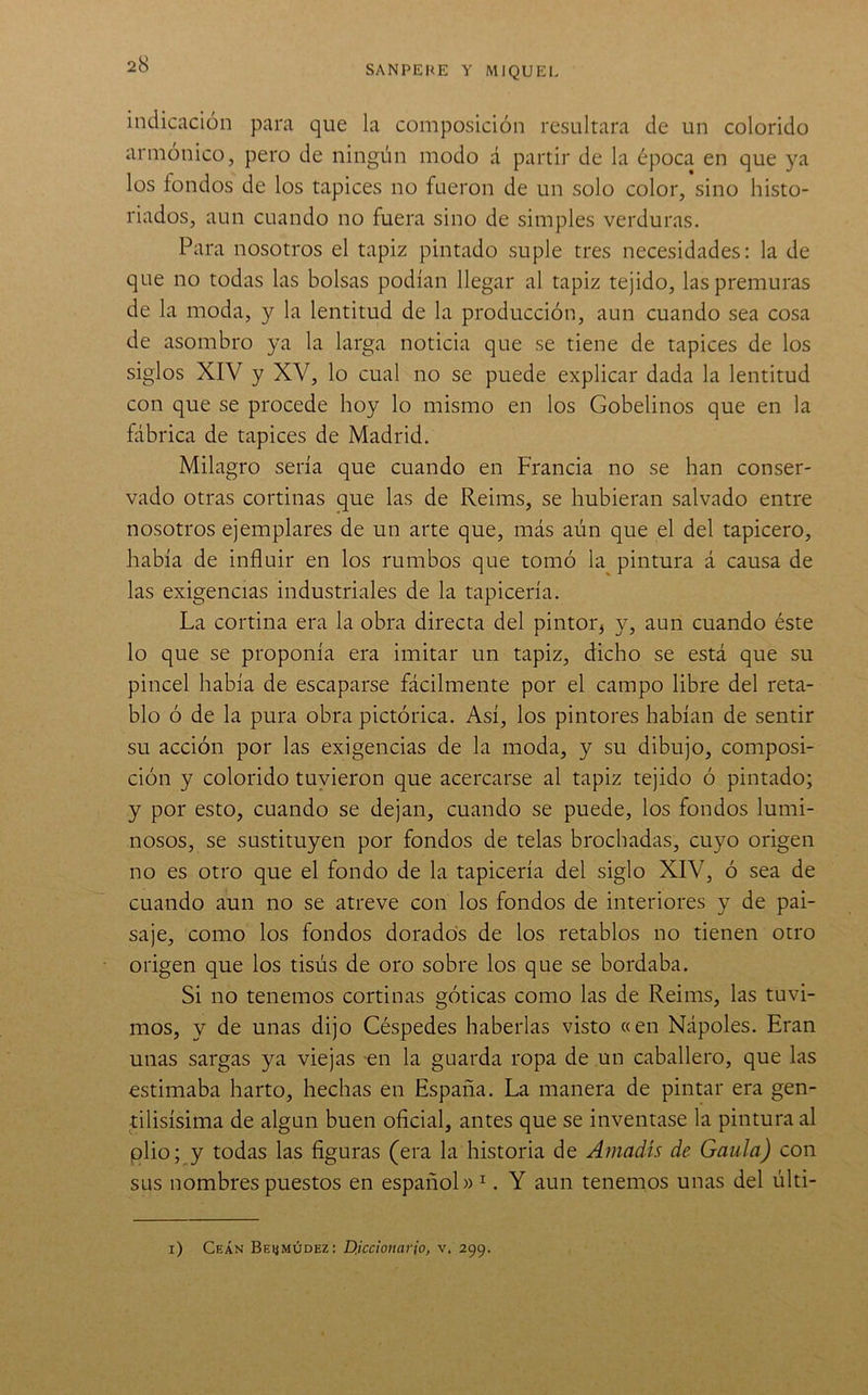 indicación para que la composición resultara de un colorido armónico, pero de ningún modo á partir de la época en que ya los fondos de los tapices no fueron de un solo color, sino histo- riados, aun cuando no fuera sino de simples verduras. Para nosotros el tapiz pintado suple tres necesidades: la de que no todas las bolsas podían llegar al tapiz tejido, las premuras de la moda, y la lentitud de la producción, aun cuando sea cosa de asombro ya la larga noticia que se tiene de tapices de los siglos XIV y XV, lo cual no se puede explicar dada la lentitud con que se procede hoy lo mismo en los Gobelinos que en la fábrica de tapices de Madrid. Milagro sería que cuando en Francia no se han conser- vado otras cortinas que las de Reims, se hubieran salvado entre nosotros ejemplares de un arte que, más aún que el del tapicero, había de influir en los rumbos que tomó la^ pintura á causa de las exigencias industriales de la tapicería. La cortina era la obra directa del pintor, y, aun cuando éste lo que se proponía era imitar un tapiz, dicho se está que su pincel había de escaparse fácilmente por el campo libre del reta- blo ó de la pura obra pictórica. Así, los pintores habían de sentir su acción por las exigencias de la moda, y su dibujo, composi- ción y colorido tuvieron que acercarse al tapiz tejido ó pintado; y por esto, cuando se dejan, cuando se puede, los fondos lumi- nosos, se sustituyen por fondos de telas brochadas, cuyo origen no es otro que el fondo de la tapicería del siglo XIV, ó sea de cuando aun no se atreve con los fondos de interiores y de pai- saje, como los fondos dorados de los retablos no tienen otro origen que los tisús de oro sobre los que se bordaba. Si no tenemos cortinas góticas como las de Reims, las tuvi- mos, y de unas dijo Céspedes haberlas visto «en Nápoles. Eran unas sargas ya viejas -en la guarda ropa de un caballero, que las estimaba harto, hechas en España. La manera de pintar era gen- tilisísima de algún buen oficial, antes que se inventase la pintura al plio; y todas las figuras (era la historia de Amadís de Gaula) con sus nombres puestos en español» ^. Y aun tenemos unas del últi- i) Ceán Beiímúdez: Diccionario, v. 299.