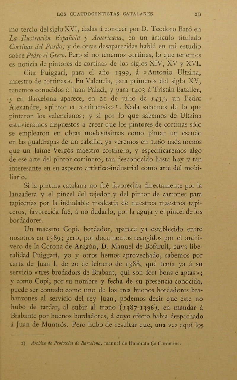 mo tercio del siglo XVI, dadas á conocer por D. Teodoro Baró en La Ilustración Española y Americana, en un artículo titulado Cortinas del Pardo; y de otras desaparecidas hablé en mi estudio sobre Pedro el Greco. Pero si no tenemos cortinas, lo que tenemos es noticia de pintores de cortinas de los siglos XIV, XV y XVI. Cita Puiggarí, para el año 1399, á «Antonio Ultzina, maestro de cortinas». En Valencia, para primeros del siglo XV, tenemos conocidos á Juan Palaci, y para 1403 á Tristán Bataller, • y en Barcelona aparece, en 21 de julio de 14^1, un Pedro Alexandre, «pintor et cortinensis» ^. Nada sabemos de lo que pintaron los valencianos; y si por lo que sabemos de Ultzina estuviéramos dispuestos á creer que los pintores de cortinas sólo se emplearon en obras modestísimas como pintar un escudo en las gualdrapas de un caballo, ya veremos en 1460 nada menos que un Jaime Vergós maestro cortinero, y especificaremos algo de ese arte del pintor cortinero, tan desconocido hasta hoy y tan interesante en su aspecto artístico-industrial como arte del mobi- liario. Si la pintura catalana no fué favorecida directamente por la lanzadera y el pincel del tejedor y del pintor de cartones para tapicerías por la indudable modestia de nuestros maestros tapi- ceros, favorecida fué, á no dudarlo, por la aguja y el pincel délos bordadores. Un maestro Copi, bordador, aparece ya establecido entre nosotros en 1389; pero, por documentos recogidos por el archi- vero de la Corona de Aragón, D. Manuel de Bofarull, cuya libe- ralidad Puiggarí, yo y otros hemos aprovechado, sabemos por carta de Juan I, de 20 de febrero de 1388, que tenía ya á su servicio «tres brodadors de Brabant, qui son fort bous e aptas»; y como Copi, por su nombre y fecha de su presencia conocida, puede ser contado como uno de los tres buenos bordadores bra- banzones al servicio del rey Juan, podemos decir que éste no hubo de tardar, al subir al trono (1387-1396), en mandar á Brabante por buenos bordadores, á cuyo efecto había despachado á Juan de Muntrós. Pero hubo de resultar que, una vez aquí los i) Archivo de Protocolos de Barcelona, manual de Honorato Qi Coromina.